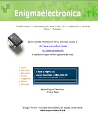 Este Documento Ha sido descargado desde la Web más completa en todo tipo de e-
books y Tutoriales.
Si deseas más información o libros, entonces ingresa a:
http://www.enigmaelectronica.tk
http://www.foroenigma.tk
Y podrás descargar muchas aplicaciones útiles.
 Libros
 Manuales
 Tutoriales
 Cursos
 Programas
 Música
 Películas
Grupo Enigma Electrónica
Enigma Team
Si algún Archivo Requiriera de Contraseña de acceso siempre será:
www.enigmaelectronica.tk
 