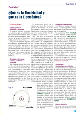 ESTRUCTURA ATOMICA
Atomos: protones,
electrones y neutrones
La corriente eléctrica es el paso
de electrones por un conductor.
Dichos electrones están en todas
las cosas pero arraigados a la es-
tructura de un átomo constituyen-
te de un elemento químico.
Para aclarar el tema, digamos
que todos los cuerpos están forma-
dos por elementos químicos (el
agua, por ejemplo, está formada
por los elementos químicos hidró-
geno y oxígeno), y que un átomo
es la parte más pequeña a la que
puede ser reducido un elemento
químico.
Constituci n del tomo:
protones, electrones y
neutrones
Si se pudiera dividir el átomo de
un elemento, tendríamos pequeñí-
simas partículas que son las que
dan a los átomos sus particulares
características. Debemos saber
que un átomo de un elemento se
diferencia de un átomo de otro
elemento en el número de ciertas
partículas subatómicas que tiene
cada uno de ellos, y éstos son los
electrones.
En el centro del átomo está el
núcleo, que tiene dos clases de
partículas: los protones y los neutro-
nes; alrededor del núcleo giran los
electrones en órbitas electrónicas,
así como ocurre con los planetas
que giran en torno al sol.
Una característica importantísi-
ma de los protones y neutrones es
que tienen carga eléctrica, vale
decir: tienen una energía intrínse-
ca y natural, puesta de manifiesto
por las fuerzas que pueden ejercer
sobre otras partículas del mismo ti-
po y que originan fenómenos de
atracción y repulsión entre partícu-
las cargadas eléctricamente. Se
ha constatado que dos electrones
o dos protones se repelen entre sí;
es indudable que las dos partículas
tienen cargas eléctricas de distinto
signo: se las denominó carga eléc-
trica positiva (+) al protón y, al
electrón, carga eléctrica negativa
(-). Sin embargo, los neutrones del
núcleo son partículas que tienen
igual cantidad de carga positiva
que de negativa; por lo tanto, tie-
ne un efecto neutro por la anula-
ción mutua entre los dos, el neu-
trón no ejerce fuerza eléctrica so-
bre un electrón o protón y tiene la
función de separar los protones
que están en el núcleo. Un átomo
es eléctricamente neutro
y eso quiere decir que la
cantidad de electrones
es igual al número de
protones; ese número de
electrones se denomina
"NUMERO ATOMICO". Los
neutrones tienen inter-
vención en la masa ató-
mica, que está práctica-
mente en el núcleo; el
resto es espacio vacío
donde los electrones gi-
ran a grandes velocida-
des (figura 1).
Iones positivos y negativos
Cuando por cualquier circuns-
tancia un átomo gana o pierde
electrones, se dice que dicho áto-
mo se ha ionizado.
Se denomina ION POSITIVO
cuando el átomo tiene más proto-
nes que electrones e ION NEGATI-
VO cuando tiene más electrones
que protones. Como cargas de
distinto signo se atraen, cuando es-
tán cerca iones negativos y positi-
vos, éstos se unen, pero también
puede ocurrir que solamente se
desprendan los electrones que tie-
ne de más el ión negativo y se diri-
jan hacia el ión positivo para neu-
tralizar su carga.
Cuando esto ocurre, se dice que
el paso de los electrones "neutrali-
zadores de carga" constituyen una
CORRIENTE ELECTRICA.
Conductores,
semiconductores y aislantes
Existen materiales que permiten
el paso de los electrones con ma-
yor facilidad que otros. Se denomi-
na conductor de la corriente eléc-
trica a todo aquel material que
ofrece muy poca resistencia al pa-
so de los electrones (cobre, plata,
oro, platino, etc.) Un aislante de la
corriente eléctrica es todo aquel
material que ofrece una elevada
resistencia al paso de los electro-
nes. Existen otros materiales que,
según como se los trate, se com-
portan como conductores o como
aislantes. Dicho de otra manera,
son materiales sobre los cuales se
puede "regular" el paso de la co-
rriente eléctrica; a dichos materia-
les se los denomina SEMICONDUC-
TORES.
Flujo de electrones
Se denomina corriente eléctrica
al paso de los electrones por un
Capítulo 2
19
Capítulo 2
¿Qué es la Electricidad y
qué es la Electrónica?
Fig. 1
 
