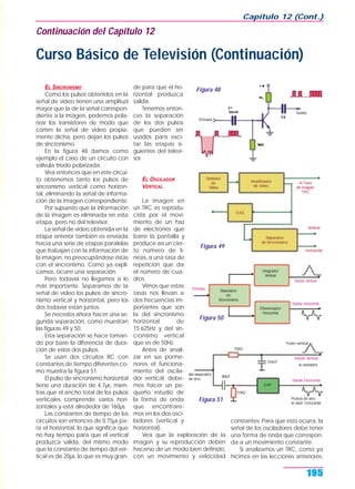 EL SINCRONISMO
Como los pulsos obtenidos en la
señal de video tienen una amplitud
mayor que la de la señal correspon-
diente a la imagen, podemos pola-
rizar los transistores de modo que
corten la señal de video propia-
mente dicha, pero dejan los pulsos
de sincronismo.
En la figura 48 damos como
ejemplo el caso de un circuito con
válvula triodo polarizada.
Vea entonces que en este circui-
to obtenemos tanto los pulsos de
sincronismo vertical como horizon-
tal, eliminando la señal de informa-
ción de la imagen correspondiente.
Por supuesto que la información
de la imagen es eliminada en esta
etapa, pero no del televisor.
La señal de video obtenida en la
etapa anterior también es enviada
hacia una serie de etapas paralelas
que trabajan con la información de
la imagen, no preocupándose éstas
con el sincronismo. Como ya expli-
camos, ocurre una separación.
Pero todavía no llegamos a lo
más importante. Separamos de la
señal de video los pulsos de sincro-
nismo vertical y horizontal, pero los
dos todavía están juntos.
Se necesita ahora hacer una se-
gunda separación, como muestran
las figuras 49 y 50.
Esta separación se hace toman-
do por base la diferencia de dura-
ción de estos dos pulsos.
Se usan dos circuitos RC con
constantes de tiempo diferentes co-
mo muestra la figura 51.
El pulso de sincronismo horizontal
tiene una duración de 4,7µs, mien-
tras que el ancho total de los pulsos
verticales comprende varios hori-
zontales y está alrededor de 160µs.
Las constantes de tiempo de los
circuitos son entonces de 0,75µs pa-
ra el horizontal, lo que significa que
no hay tiempo para que el vertical
produzca salida, del mismo modo
que la constante de tiempo del ver-
tical es de 20µs, lo que es muy gran-
de para que el ho-
rizontal produzca
salida.
Tenemos enton-
ces la separación
de los dos pulsos
que pueden ser
usados para exci-
tar las etapas si-
guientes del televi-
sor.
EL OSCILADOR
VERTICAL
La imagen en
un TRC es reprodu-
cida por el movi-
miento de un haz
de electrones que
barre la pantalla y
produce así un cier-
to número de lí-
neas, a una tasa de
repetición que da
el número de cua-
dros.
Vimos que estas
tasas nos llevan a
dos frecuencias im-
portantes que son
la del sincronismo
horizontal de
15.625Hz y del sin-
cronismo vertical
que es de 50Hz.
Antes de anali-
zar en sus porme-
nores el funciona-
miento del oscila-
dor vertical, debe-
mos hacer un pe-
queño estudio de
la forma de onda
que encontrare-
mos en los dos osci-
ladores (vertical y
horizontal).
Vea que la exploración de la
imagen y su reproducción deben
hacerse de un modo bien definido,
con un movimiento y velocidad
constantes. Para que esto ocurra, la
señal de los osciladores debe tener
una forma de onda que correspon-
da a un movimiento constante.
Si analizamos un TRC, como ya
hicimos en las lecciones anteriores,
Capítulo 12 (Cont.)
195
Figura 48
Figura 49
Figura 50
Figura 51
Continuación del Capítulo 12
Curso Básico de Televisión (Continuación)
 