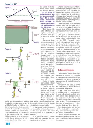 vemos que el movimiento del haz
de electrones, por ejemplo, en el
sentido horizontal se obtiene me-
diante la aplicación de una tensión
y un par de electrodos paralelos en
posición vertical. Así, es la eleva-
ción de la tensión y su caída a ce-
ro que hacen que el haz de elec-
trones se mueva en el sentido hori-
zontal. Como deseamos un movi-
miento constante, la forma de on-
da usada es la lla-
mada diente de sie-
rra. Veamos por qué:
En la forma de
onda diente de sie-
rra, como muestra la
figura 52, la tensi n
sube linealmente
hasta alcanzar un
cierto m ximo dado
por las caracter sti-
cas del circuito.
En el punto má-
ximo, la tensión cae
rápidamente al va-
lor inicial para que
se inicie un nuevo
ciclo.
La subida debe
ser más lenta que la
caída, y en térmi-
nos de barrido del
haz de electrones
que forma la ima-
gen podemos te-
ner la siguiente
equiparación: en
la subida lenta, el
haz de electrones
se desplaza a velo-
cidad constante y
barre, por ejemplo,
una línea. Al final,
la caída hasta el
valor mínimo co-
rresponde al llama-
do retraso, cuando
se produce una
nueva línea (Ver fi-
gura 53).
Para el oscila-
dor vertical vale el
mismo raciocinio.
Siendo de fre-
cuencia mucho
menor, hace que
cada línea produ-
cida caiga un po-
co por debajo de
la anterior, sin que
haya superposi-
ción, hasta completar la pantalla,
cuando ocurre entonces el retraso
y se inicia un nuevo cuadro.
En la práctica, en los televisores
comunes, el circuito usado común-
mente para producir una señal
diente de sierra es el oscilador de
bloqueo.
En la figura 54 tenemos un cir-
cuito típico de oscilador de blo-
queo con una válvula.
En este circuito se usa un trans-
formador que es responsable por la
realimentación que mantiene las
oscilaciones. Como este transfor-
mador proporciona la realimenta-
ción a partir de la señal retirada del
cátodo de la válvula, se lo denomi-
na normalmente oscilador por rea-
limentación de cátodo.
En los televisores que utilizaban
válvulas, este circuito era usado
con un recurso adicional que era la
entrada de la señal de sincronismo,
como explicamos en la lección an-
terior.
En la figura 55 tenemos un ejem-
plo de oscilador de bloqueo que
puede operar tanto en la frecuen-
cia de 50Hz (vertical) como
15.625Hz (horizontal) todo depen-
diendo de los componentes utiliza-
dos. El potenciómetro (o trimpot) y
el capacitor conectado en parale-
lo con su cursor determinan la fre-
cuencia básica de su operación, la
cual es sincronizada a través de un
tercer bobinado en el transforma-
dor. El ajuste de frecuencia del osci-
lador, como ya destacamos, se ha-
ce de modo que la señal de sincro-
nismo pueda entrar en acción al
trabar el funcionamiento.
EL OSCILADOR HORIZONTAL
La frecuencia del oscilador hori-
zontal es de 15.625Hz, por lo que es
la responsable por los movimientos
rápidos del haz de electrones en la
reproducción de cada línea de la
imagen.
También en este caso, la forma
de onda debe ser diente de sierra,
indicada en la figura 56.
El tipo de oscilador más usado
es también el de bloqueo, pero en
el caso del oscilador vertical tam-
bién existen otras configuraciones
que debemos estudiar. Un tipo de
circuito que se puede usar también
para producir una señal diente de
sierra es el multivibrador, como
muestra el circuito de la figura 57.
Este circuito hace uso de dos
válvulas triodo o bien un doble trio-
do, pero también se puede conse-
guir a base de transistores.
Lo que tenemos entonces, es
un multivibrador acoplado por cá-
todo, y que posee una entrada de
sincronismo.
Curso de TV
196
Figura 52
Figura 53
Figura 54
Figura 55
 