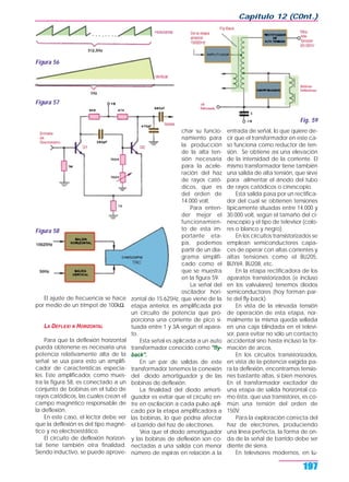 El ajuste de frecuencia se hace
por medio de un trimpot de 100kΩ.
LA DEFLEXI N HORIZONTAL
Para que la deflexión horizontal
pueda obtenerse es necesaria una
potencia relativamente alta de la
señal; se usa para esto un amplifi-
cador de características especia-
les. Este amplificador, como mues-
tra la figura 58, es conectado a un
conjunto de bobinas en el tubo de
rayos catódicos, las cuales crean el
campo magnético responsable de
la deflexión.
En este caso, el lector debe ver
que la deflexión es del tipo magné-
tico y no electroestático.
El circuito de deflexión horizon-
tal tiene también otra finalidad.
Siendo inductivo, se puede aprove-
char su funcio-
namiento para
la producción
de la alta ten-
sión necesaria
para la acele-
ración del haz
de rayos cató-
dicos, que es
del orden de
14.000 volt.
Para enten-
der mejor el
funcionamien-
to de esta im-
portante eta-
pa, podemos
partir de un dia-
grama simplifi-
cado como el
que se muestra
en la figura 59.
La señal del
oscilador hori-
zontal de 15.625Hz, que viene de la
etapa anterior, es amplificada por
un circuito de potencia que pro-
porciona una corriente de pico si-
tuada entre 1 y 3A según el apara-
to.
Esta señal es aplicada a un auto
transformador conocido como "fly-
back".
En un par de salidas de este
transformador tenemos la conexión
del diodo amortiguador y de las
bobinas de deflexión.
La finalidad del diodo amorti-
guador es evitar que el circuito en-
tre en oscilación a cada pulso apli-
cado por la etapa amplificadora a
las bobinas, lo que podría afectar
el barrido del haz de electrones.
Vea que el diodo amortiguador
y las bobinas de deflexión son co-
nectadas a una salida con menor
número de espiras en relación a la
entrada de señal, lo que quiere de-
cir que el transformador en este ca-
so funciona como reductor de ten-
sión. Se obtiene así una elevación
de la intensidad de la corriente. El
mismo transformador tiene también
una salida de alta tensión, que sirve
para alimentar el ánodo del tubo
de rayos catódicos o cinescopio.
Esta salida pasa por un rectifica-
dor del cual se obtienen tensiones
típicamente situadas entre 14.000 y
30.000 volt, según el tamaño del ci-
nescopio y el tipo de televisor (colo-
res o blanco y negro).
En los circuitos transistorizados se
emplean semiconductores capa-
ces de operar con altas corrientes y
altas tensiones como el BU205,
BUY69, BU208, etc.
En la etapa rectificadora de los
aparatos transistorizados (e incluso
en los valvulares) tenemos diodos
semiconductores (hoy forman par-
te del fly-back).
En vista de la elevada tensión
de operación de esta etapa, nor-
malmente la misma queda sellada
en una caja blindada en el televi-
sor, para evitar no sólo un contacto
accidental sino hasta incluso la for-
mación de arcos.
En los circuitos transistorizados,
en vista de la potencia exigida pa-
ra la deflexión, encontramos tensio-
nes bastante altas, si bien menores.
En el transformador excitador de
una etapa de salida horizontal co-
mo ésta, que usa transistores, es co-
mún una tensión del orden de
150V.
Para la exploración correcta del
haz de electrones, produciendo
una línea perfecta, la forma de on-
da de la señal de barrido debe ser
diente de sierra.
En televisores modernos, en lu-
Capítulo 12 (C0nt.)
197
Figura 56
Fig. 59
Figura 57
Figura 58
 