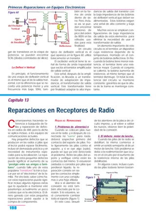 C
omenzaremos haciendo re-
ferencia a búsqueda de fa-
llas y reparación de defec-
tos en radios de AM, pero lo dicho
se aplica incluso, a los equipos de
comunicaciones actuales.
Hay pequeños defectos que se
producen en las radios a pilas que
el lector podrá reparar fácilmente,
incluso sin demasiada práctica y sin
necesidad de instrumentos espe-
ciales para su localización. La repa-
ración de estos pequeños defectos
puede significar el aumento de su
“prestigio entre sus amigos o fami-
liares”, cuando falle uno de estos
populares "transistores" lo irán a bus-
car por ser el "electrónico" de la fa-
milia. Por otro lado, saber cómo ha-
cer estas reparaciones puede signi-
ficar incluso algunos ingresos extras
que lo ayudarán a mantener este
pasatiempo actualmente un poco
costoso que es la electrónica. El di-
nero ganado con estas pequeñas
reparaciones podrá ayudar a la
compra de componentes.
PEQUE AS REPARACIONES
1. Problemas de alimentaci n
Cuando se colocan pilas nue-
vas en la radio, y si después de co-
nectada no "suena" para nada,
deberá sospechar primero del
contacto del soporte de pilas. Fro-
te ligeramente las pilas contra el
soporte, y si se oye algo (ruido),
puede ser que ya esté detectado
el problema. Retire las pilas del so-
porte y verifique cómo están los
contactos del mismo. Si estuvieran
oxidados o corroídos por pilas que
perdieron líquido, la re-
paración consiste en ras-
par los contactos simple-
mente con una cortaplu-
mas o una hoja afilada.
Vea si el alambre de
conexión no está tam-
bién afectado por la co-
rrosión. Si lo estuviera, se-
rá conveniente cambiar
todo el soporte (figura 1).
En este caso, desuel-
de los alambres de la placa de cir-
cuito impreso, y al volver a soldar
los nuevos, observe bien la polari-
dad de la conexión.
2. El defecto motor de lancha .
Cuando las pilas de la radio se
debilitan, la misma comienza a
emitir un sonido semejante al de un
motor de lancha. Este problema se
debe a la realimentación que ocu-
rre en el circuito por el aumento de
la resistencia interna de las pilas
debilitadas.
En algunos casos, incluso cuan-
do las pilas todavía tienen bastan-
gar de transistores en la etapa de
potencia, se pueden encontrar
SCRs (diodos controlados de silicio).
La Deflexi n Vertical
En principio, el funcionamiento
de una etapa de deflexión vertical
es el mismo que el de la salida hori-
zontal, con la diferencia que se ne-
cesita una potencia menor y una
frecuencia más baja, 50Hz, tam-
bién en la for-
ma de onda
diente de sie-
rra. Pero, inclu-
so así, se pue-
den encontrar
tensiones de
pico del orden
de 800V en las
válvulas usa-
das para esta
finalidad.
Un circuito
típico de deflexión vertical es el
que aparece en la figura 60, utiliza
básicamente un transistor.
El oscilador vertical tiene la se-
ñal de forma de onda trapezoidal
que excita al transistor amplificador
de salida vertical.
Esta señal, después de la ampli-
ficación, es llevada a un transfor-
mador de adaptación de impe-
dancia, el transformador de salida
vertical. Este transformador tiene
por finalidad adaptar la alta impe-
dancia de salida del transistor con
la baja impedancia de las bobinas
de deflexión vertical que deben ser
alimentadas. Estas bobinas exigen
una señal de alta corriente y baja
tensión.
Muchas veces se emplean con-
figuraciones de baja impedancia
de salida de estos elementos para
eliminar la necesidad de usar el
transformador de salida.
Un elemento importante de este
circuito es el termistor, un dispositivo
cuya resistencia depende de la
temperatura, montado en el con-
junto de bobinas deflectoras. En frío,
cuando la bobina tiene menor resis-
tencia, el termistor tiene una resis-
tencia mayor. Cuando el conjunto
se calienta, la bobina aumenta de
resistencia, al mismo tiempo que el
termistor disminuye. En total, la resis-
tencia del circuito se mantiene
constante; garantiza así que la altu-
ra de la trama se mantenga cons-
tante.
Primeras Reparaciones en Equipos Electrónicos
198
Figura 60
Figura 1
Capítulo 13
Reparaciones en Receptores de Radio
 
