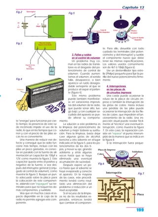 te "energía" para funcionar por cier-
to tiempo, la presencia de este rui-
do incómodo impide el uso de la
radio, lo que en los tiempos que co-
rren y con el precio de las pilas se-
cas no es conveniente.
Una manera de reducir ese de-
fecto y conseguir que la radio fun-
cione más tiempo, incluso con las
pilas un poco gastadas, es conec-
tar en paralelo con la fuente de ali-
mentación un capacitor de 100µF x
12V, como muestra la figura 2. Este
capacitor queda entre el positivo y
negativo de la fuente, o sea des-
pués del interruptor general (conju-
gado al control de volumen), como
muestra la figura 3. Busque un pun-
to adecuado sobre la placa para
la colocación de este componen-
te, aislando con "espagueti" sus ter-
minales para que no toquen los de-
más componentes, y suéldelo.
Vea que en muchos casos el es-
pacio disponible en la caja de la
radio no permite agregar este com-
ponente.
3. Fallas y ruidos
en el control de volumen
Un problema muy co-
mún en las radios de transis-
tores es el desgaste del po-
tenciómetro de control de
volumen. Cuando aumen-
tamos el volumen, el sonido
falla, desaparece, o bien
aparece un ruido desagra-
dable semejante al que se
produce al raspar el parlan-
te (figura 4).
Este mismo problema
puede también manifestar-
se en variaciones imprevis-
tas del volumen de la radio,
que puede sonar alto, lue-
go bajo, y con cualquier sa-
cudida del aparato se pue-
de alterar su comporta-
miento.
La solución a este problema es
la limpieza del potenciómetro de
volumen y mejor todavía su sustitu-
ción. Para la limpieza, basta dejar
caer algunas gotas de alcohol,
bencina u otro solvente en el lugar
indicado en la figura 5, para los po-
tenciómetros de los dos ti-
pos, y mover su eje, girando
adelante y atrás algunas
veces hasta que se haya
eliminado una eventual
acumulación de suciedad.
Después espere un po-
co hasta que el solvente se
haya evaporado y conecte
el aparato. En la mayoría
de los casos, este procedi-
miento tendrá como resul-
tado una eliminación del
problema o reducción a un
nivel aceptable.
Si el recurso de la limpie-
za no da los resultados es-
perados, entonces tendrá
que cambiar el componen-
te. Para ello, desuelde con todo
cuidado los terminales (del poten-
ciómetro y del interruptor) y suelde
el componente nuevo que debe
tener las mismas especificaciones.
Los valores usados comúnmente
son de 4k7 ó 10kΩ (figura 6).
Use un destornillador tipo estre-
lla (Philips) pequeño para fijar la pe-
rilla del nuevo potenciómetro firme-
mente.
4. Interrupciones
en las placas de
de circuitos impresos
Una caída puede ocasionar la
rotura de la placa de circuito im-
preso o también la interrupción de
las pistas de cobre. Hasta incluso
una pérdida de las pilas puede
ocasionar la interrupción de los file-
tes de cobre, que impedirán el fun-
cionamiento de la radio. Una ins-
pección visual puede revelar fácil-
mente al "técnico" una eventual in-
terrupción, como muestra la figura
7. En este caso, la reparación con-
siste en "reparar" el punto interrum-
pido de la manera que se indica en
la figura 8.
Si la interrupción fuera peque-
Capítulo 13
199
Fig.2
Fig.3
Fig.4
Fig.5
Fig.6
Fig.7
 