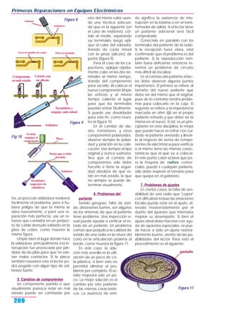 ña, un poco de soldadura resolverá
facilmente el problema, pero si hu-
biera peligro de que la misma se
abra nuevamente, o para una re-
paración más perfecta, use un re-
fuerzo que consistirá en un pedaci-
to de cable desnudo soldado en la
pista de cobre, como muestra la
misma figura.
Limpie bien el lugar donde hará
la soldadura, principalmente si la in-
terrupción fue provocada por pér-
didas de las pilas para que no exis-
tan malos contactos. Si la placa
también estuviera rota el lector po-
drá pegarla con algún tipo de ad-
hesivo fuerte.
5. Cambios de componentes
Un componente partido o que
visualmente parezca estar en mal
estado puede ser cambiado por
otro del mismo valor, usan-
do una técnica adecua-
da que es la siguiente (en
el caso de resistores): cór-
telo al medio, separando
sus terminales, luego apli-
que el calor del soldador,
tirando de cada mitad
con la pinza (alicate) de
punta (figura 9).
Para el caso de los ca-
pacitores, aplique rápida-
mente calor en los dos ter-
minales al mismo tiempo,
tirando del componente
para sacarlo. Al colocar el
nuevo componente limpie
los orificios y al mismo
tiempo caliente el lugar
para que los terminales
puedan entrar fácilmente.
Si puede use desoldador
para este fin, como mues-
tra la figura 10.
En el cambio de dio-
dos, transistores, y otros
componentes polarizados,
observe siempre la polari-
dad y posición en la colo-
cación. Use siempre el tipo
original y nunca sustitutos.
Vea que el cambio de
componentes sólo debe
hacerlo si tiene la seguri-
dad absoluta de que es-
tán en mal estado, lo que
no siempre se puede de-
terminar visualmente.
6. Problemas del
parlante
Sonido gangoso, falta de soni-
do, distorsiones fuertes, son algunos
de los síntomas de que el parlante
tiene problema. Una inspección vi-
sual puede ayudar a verificar el es-
tado de un parlante. Un problema
común que perjudica la calidad de
sonido de una radio es la rotura del
cono en la articulación próxima al
borde, como muestra la figura 11.
En este caso, la solu-
ción más sencilla es la utili-
zación de un poco de co-
la plástica, si bien esto no
permitirá eliminar el pro-
blema por completo. El so-
nido mejorará sólo un po-
co. La mejor solución es el
cambio por otro parlante
de las mismas característi-
cas. La ausencia de soni-
do significa la existencia de inte-
rrupción en la bobina o en el trans-
formador de salida. Si el lector tiene
un parlante adicional será fácil
comprobarlo.
Conéctelo en paralelo con los
terminales del parlante de la radio.
Si la recepción fuera clara, está
confirmado que el problema es del
parlante. Si la reproducción tam-
bién fuera deficiente entonces te-
nemos un problema de circuito
más difícil de localizar.
En el cambio del parlante el lec-
tor debe observar algunos puntos
importantes. El primero se refiere al
tamaño del nuevo parlante que
debe ser del mismo que el original,
pues de lo contrario tendrá proble-
mas para colocarlo en la caja. El
segundo se refiere a la impedancia
marcada en ohm (Ω) en el propio
parlante retirado y que debe ser la
misma en el nuevo. Si Ud. es un prin-
cipiante en esta disciplina, lo mejor
que puede hacer es retirar con cui-
dado el parlante averiado y llevar-
lo al negocio de venta de compo-
nentes de electrónica para verificar
si el mismo tiene las mismas carac-
terísticas que el que va a colocar.
En este punto cabe aclarar que pa-
ra la mayoría de radios comer-
ciales, puede ir cualquier parlante,
sólo debe respetar el tamaño para
que quepa en el gabinete.
7. Problemas de ajustes
En ciertos casos, la falta de sen-
sibilidad de una radio que "capta"
con dificultad incluso las estaciones
locales puede estar en el ajuste, al-
terado inadvertidamente por el
dueño del aparato que intentaba
mejorar su desempeño. Si bien el
ajuste ideal debe hacerse con ayu-
da de aparatos especiales, se pue-
de hacer a oído un ajuste razona-
blemente bueno, dentro de las po-
sibilidades del lector. Para esto el
procedimiento es el siguiente:
Primeras Reparaciones en Equipos Electrónicos
200
Figura 8
Figura 9
Figura 11
Fig.10
 