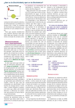 conductor de la corriente eléctrica
(o semiconductor). Su unidad es el
ampere (A) y "mide" la cantidad
de electrones que atraviesan a un
elemento en una unidad de tiem-
po.
Para que pueda establecerse
una corriente eléctrica tiene que
existir algo que impulse a los elec-
trones a circular de un lado a otro.
Diferencia de potencial,
tensi n, fuerza electromotriz
Como hemos dicho, para que se
establezca una corriente eléctrica
debe existir algo que impulse a los
electrones para que se muevan.
Por ejemplo, colocando iones ne-
gativos de un lado de un conduc-
tor e iones negativos del otro, se
establecerá una corriente eléctri-
ca que será más grande cuanto
mayor sea la "diferencia de cargas
entre los iones".
Se dice que para que exista un
flujo de electrones debemos apli-
car "energ a al conductor". Cuando
la energía proviene de una fuerza
del tipo eléctrico, se la denomina
"fuerza electromotriz" porque per-
mite el desplazamiento de electro-
nes al desprenderse de los átomos.
Esa fuerza electromotriz puede
originarla una batería. Ejemplo: el
acumulador de un auto, una pila o
un generador para alimentar una
ciudad, como los que usan las
compañías de electricidad. Estas
fuentes de energía tienen 2 termi-
nales, o polos negativo y positivo,
y se dice que existe una tensión
eléctrica o diferencia de poten-
cial, que produce la fuerza eléctri-
ca ya mencionada.
Consideremos a una tensión o di-
ferencia de potencial como un
"desnivel" que debe existir entre 2
puntos de un conductor para que
se produzca un movimiento de
electrones y, entonces, una co-
rriente eléctrica (figura 2).
Algo parecido es lo que sucede
en un río, para que ocurra un des-
plazamiento de agua: el terreno
tiene que estar en desnivel; de una
misma forma, si hay una diferencia
de potencial en electricidad, ésta
es comparable a una diferencia
de presión entre 2 extremos de una
cañería que lleva agua o cual-
quier fluido, y es producida por
una bomba. En la atmósfera, el
viento es similar a una corriente
eléctrica, que se produce por una
diferencia de presión que existe
entre una zona ciclónica y otra an-
ticiclónica. La unidad denomina-
da VOLT, se utiliza para medir la
tensión eléctrica; se abrevia "V".
Una pila de carbón genera entre
bornes una tensión de 1,5V, un
acumulador de auto genera una
tensión de 12V y la que genera la
compañía de electricidad es de
220V, en Argentina. Muchas veces,
en electrónica usaremos tensiones
más pequeñas que el VOLT, pero
en electricidad industrial es común
hablar de KILOVOLT (kV), que equi-
vale a 1.000V.
1 volt = 1.000 milivolt
1V = 1.000mV
1 volt = 1.000.000 microvolt
1V =1.000.000µV
1 volt = 0,001 kilovolt
1V = 0,001kV
CORRIENTE ELECTRICA
Un flujo de electrones en movi-
miento —como causa de la apli-
cación de una fuerza electromotriz
o fuente de tensión a un conduc-
tor eléctrico— es lo que llamamos
corriente eléctrica. El flujo está for-
mado por electrones libres que,
antes de aplicarles la tensión, eran
electrones que estaban sujetos por
la atracción de los núcleos de los
átomos que constituyen el con-
ductor.
En sus trayectos, los electrones li-
bres chocan contra los iones positi-
vos del material y retroceden y
vuelven a ser acelerados por la
fuerza electromotriz. Los choques
son el motivo por el cual el con-
ductor se calienta cuando lleva
corriente eléctrica, ya que cual-
quier choque entre 2 cuerpos oca-
siona un desprendimiento de ener-
gía en forma de calor.
La corriente eléctrica por un
conductor se define como:
"el n mero de electrones libres
que pasa una secci n cualquiera
del conductor en un momento es-
pec fico".
Los electrones llevan una carga
eléctrica medida en COULOMB y
podemos decir que la corriente
eléctrica es la carga eléctrica
transportada por esos electrones
durante el intervalo de tiempo
considerado. Si la carga eléctrica
es de 1Cb y el tiempo es de 1s, se
obtendrá una corriente eléctrica
de 1A (inicial de AMPERE, por el fí-
sico francés AMPERE), siendo la
unidad de corriente eléctrica. En
electrónica, esta unidad de medi-
ción resulta grande, por tal motivo
se utilizan los submúltiplos del am-
pere.
1mA = 0,001A
1A = 1.000mA (miliampere)
1µA = 0,000001A
1A = 1.000.000µA (microampere)
1µA = 0,001mA
1mA = 1.000µA
RESISTENCIA ELECTRICA
Definamos la resistencia eléctri-
ca de un conductor como una
propiedad del material que repre-
senta la oposición del mismo frente
al paso de la corriente eléctrica.
La oposición se origina como con-
secuencia de los choques entre los
electrones libres de la corriente y
los iones positivos del metal. La
causa de estos choques es el ca-
lentamiento del conductor, el que,
a su vez, lo transmite al medio am-
biente.
La resistencia se mide en OHM,
llamado así por el físico alemán
¿Qué es la Electricidad y qué es la Electrónica?
20
Fig. 2
 