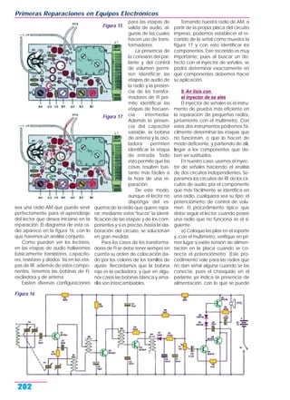 sea una radio AM que puede servir
perfectamente para el aprendizaje
del lector que desea iniciarse en la
reparación. El diagrama de esta ra-
dio aparece en la figura 16, con lo
que haremos un análisis conjunto.
Como pueden ver los lectores,
en las etapas de audio hallaremos
básicamente transistores, capacito-
res, resistores y diodos. Ya en las eta-
pas de RF, además de estos compo-
nentes, tenemos las bobinas de FI,
osciladora y de antena.
Existen diversas configuraciones
para las etapas de
salida de audio, al-
gunas de las cuales
hacen uso de trans-
formadores.
La presencia de
la conexión del par-
lante y del control
de volumen permi-
ten identificar las
etapas de audio de
la radio y la presen-
cia de los transfor-
madores de FI per-
mite identificar las
etapas de frecuen-
cia intermedia.
Además la presen-
cia del capacitor
variable, la bobina
de antena y la osci-
ladora permiten
identificar la etapa
de entrada. Todo
esto permite que las
cosas resulten bas-
tante más fáciles a
la hora de una re-
paración.
De este modo,
aunque el lector no
disponga del es-
quema de la radio que quiere repa-
rar, mediante estos "trucos" la identi-
ficación de las etapas y de los com-
ponentes y si es preciso, hasta la ela-
boración del circuito, se solucionan
en gran medida.
Para los casos de los transforma-
dores de FI se debe tener siempre en
cuenta su orden de colocación da-
do por los colores de los tornillos de
ajuste. Recordamos que la bobina
roja es la osciladora, y que en algu-
nos casos las bobinas blanca y ama-
rilla son intercambiables.
Tomando nuestra radio de AM, a
partir de la propia placa del circuito
impreso, podemos establecer el re-
corrido de la señal como muestra la
figura 17 y con esto identificar los
componentes. Este recorrido es muy
importante, pues al buscar un de-
fecto con el inyector de señales, se
podrá determinar exactamente en
qué componentes debemos hacer
su aplicación.
9. An lisis con
el inyector de se ales
El inyector de señales es el instru-
mento de prueba más eficiente en
la reparación de pequeñas radios,
juntamente con el multímetro. Con
estos dos instrumentos podremos fá-
cilmente determinar las etapas que
no funcionan, o que lo hacen de
modo deficiente, y partiendo de allí,
llegar a los componentes que de-
ben ser sustituidos.
En nuestro caso, usamos el inyec-
tor de señales haciendo el análisis
de dos circuitos independientes. Se-
paramos los circuitos de RF de los cir-
cuitos de audio, por el componente
que más fácilmente se identifica en
una radio, cualquiera sea su tipo: el
potenciómetro de control de volu-
men. El procedimiento típico que
debe seguir el lector, cuando posee
una radio que no funciona es el si-
guiente:
a) Coloque las pilas en el soporte
y, con el multímetro, verifique en pri-
mer lugar si existe tensión de alimen-
tación en la placa cuando se co-
necta el potenciómetro. (Este pro-
cedimiento vale para las radios que
no dan señal alguna cuando se las
conecta, pues el chasquido en el
parlante ya indica la presencia de
alimentación, con lo que se puede
Primeras Reparaciones en Equipos Electrónicos
202
Figura 15
Figura 16
Figura 17
 