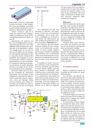 Capítulo 13
205
para poder certificar si existe algo
anormal referente a esos integra-
dos. Para esa finalidad, el técnico
puede trabajar inicialmente con el
inyector o generador de señales.
Vemos, entonces, que en la
etapa de audio de este radiogra-
bador, la entrada de señal de IC2
corresponde justamente al pin 1 (fi-
gura 2).
Inyectando una señal en ese
pin, con el radiograbador en la po-
sición de reproducción o de radio
(AM/FM) debe producirse la repro-
ducción en los parlantes o apare-
cer amplificación en el jack EP.
Vea que la salida de este integra-
do corresponde justamente al pin
6. La prueba de los componentes
alrededor del integrado es el pri-
mer paso para verificar si existe al-
gún problema con ese componen-
te. Si todos los capacitores y resisto-
res estuvieran en orden, pasamos
entonces al análisis de las tensio-
nes en los pines de los integrados.
El técnico debe tener en el ta-
ller los manuales de reparación
adecuados. Esos manuales, como
el National, contienen las informa-
ciones esenciales para la repara-
ción, como por ejemplo, tablas
con las tensiones que deben en-
contrarse en los pines de cada in-
tegrado. Para el caso C2 tenemos
la siguiente tabla:
Pin Tensión (V)
1 4,6
2 4,2
3 9,2
4 9,3
5 9,0
6 4,7
7 4,7
8 4,7
Las condiciones en que esas
tensiones se obtienen, son impor-
tantes. En este caso, esas tensiones
se obtuvieron con la señal, volu-
men y tonalidad en el mínimo y
una tensión de alimentación de
120V. La llave de grabación se de-
jó en la posición "reproducci n".
Vea entonces que una tensión
anormal medida en este compo-
nente, con los elementos a su alre-
dedor en buen estado, significa
que hay que cambiar el integrado.
Para confirmar esto, es interesante
retirar momentáneamente el com-
ponente o componentes conecta-
dos en el pin con la tensión anor-
mal.
Si medimos en el pin 5 una ten-
sión anormal y si este componente
tiene los elementos que lo rodean
en buen estado, significa que hay
que cambiar el integrado. Para
confirmar esto es interesante retirar
momentáneamente el componen-
te o componentes conectados en
el pin con la tensión anormal. Si me-
dimos en el pin 5 una tensión dema-
siado baja, antes de cambiar el in-
tegrado, es interesante verificar si el
defecto no se debe al capacitor
C72 que puede tener una fuga ex-
cesiva o estar en corto. Si la coloca-
ción de un capacitor nuevo, en el
caso de que el primitivo esté arrui-
nado, mantuviera la tensión anor-
mal, entonces realmente debe
cambiarse el integrado.
CONCLUSI N
Para la reparación de los equi-
pos que usan circuitos integrados,
el técnico necesita tener una cier-
ta preparación. Debe disponer de
informaciones sobre la función de
los integrados que están en el apa-
rato. Para eso es importante dispo-
ner de un diagrama completo del
aparato y hasta de un manual de
mantenimiento.
También debe tener informa-
ción sobre las tensiones normales
que se encuentran en el integrado
y los recursos para medirlas.
Finalmente, debe estar en con-
diciones de saber dónde poder in-
yectar o, eventualmente, retirar se-
ñales de un integrado para cono-
cer si éste es realmente la causa
del problema y no otras etapas del
mismo aparato.
C M O USAR EL INYECTOR
Muchos diagramas indican el
recorrido de las señales de audio
determinadas.
Ese recorrido corresponde jus-
tamente al que debe repetirse en
las pruebas con el inyector de se-
ñales. Si no existiera el conocimien-
to del recorrido, el lector deberá
tener el raciocinio y el conocimien-
to necesarios para analizar el dia-
grama y saber exactamente dón-
de están las entradas y salidas de
las etapas de audio.
En la misma figura 2 tenemos los
puntos de inyección de señales de
audio para el equipo que hemos
elegido como ejemplo.
En esta prueba, la toma negati-
va del inyector debe estar conec-
tada a la masa del aparato y en-
tonces la punta de prueba se apo-
ya en los puntos indicados en la fi-
gura. La reproducción de la señal
debe ocurrir en todos los casos.
Vea que en la prueba antes del
control de volumen, éste debe es-
tar abierto para que se produzca
la reproducción de la señal.
Figura 1
Figura 2
 