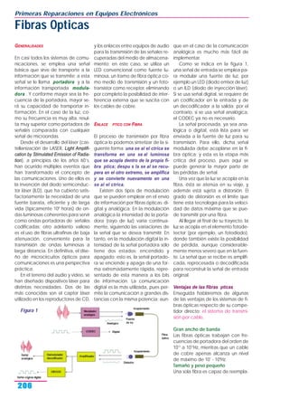 GENERALIDADES
En casi todos los sistemas de comu-
nicaciones, se emplea una señal
básica que sirve de transporte a la
información que se transmite; a esta
señal se le llama portadora y a la
información transportada modula-
dora . Y conforme mayor sea la fre-
cuencia de la portadora, mayor se-
rá su capacidad de transportar in-
formación. En el caso de la luz, co-
mo su frecuencia es muy alta, resul-
ta muy superior como portadora de
señales comparada con cualquier
señal de microondas.
Desde el desarrollo del láser (cas-
tellanización de LASER, Light Amplifi-
cation by Stimulated Emission of Radia-
tion), a principios de los años 60’s,
han ocurrido múltiples eventos que
han transformado el concepto de
las comunicaciones. Uno de ellos es
la invención del diodo semiconduc-
tor láser (ILD), que ha cubierto satis-
factoriamente la necesidad de una
fuente barata, eficiente y de larga
vida (típicamente 108
horas) de on-
das luminosas coherentes para servir
como ondas portadoras de señales
codificadas; otro adelanto valioso
es el uso de fibras ultrafinas de baja
atenuación, conveniente para la
transmisión de ondas luminosas a
larga distancia. En definitiva, el dise-
ño de microcircuitos ópticos para
comunicaciones es una perspectiva
práctica.
En el terreno del audio y video, se
han diseñado dispositivos láser para
distintas necesidades. Dos de las
más conocidas son el captor láser
utilizado en los reproductores de CD,
y los enlaces entre equipos de audio
para la transmisión de las señales re-
cuperadas del medio de almacena-
miento; en este caso, se utiliza un
LED convencional como fuente lu-
minosa, un tramo de fibra óptica co-
mo medio de transmisión y un foto-
transistor como receptor, eliminando
por completo la posibilidad de inter-
ferencia externa que se suscita con
los cables de cobre.
ENLACE PTICO CON FIBRA
El proceso de transmisión por fibra
óptica lo podemos sintetizar de la si-
guiente forma: una se al el ctrica se
transforma en una se al luminosa
que se acopla dentro de la propia fi-
bra ptica; despu s la se al se recu-
pera en el otro extremo, se amplifica
y se convierte nuevamente en una
se al el ctrica.
Existen dos tipos de modulación
que se pueden emplear en el envío
de información por fibras ópticas: di-
gital y analógica. En la modulación
analógica la intensidad de la porta-
dora (rayo de luz) varía continua-
mente, siguiendo las variaciones de
la señal que se desea transmitir. En
tanto, en la modulación digital la in-
tensidad de la señal portadora sólo
tiene dos estados: encendido y
apagado; esto es, la señal portado-
ra se enciende y apaga de una for-
ma extremadamente rápida, repre-
sentado de esta manera a los bits
de información. La comunicación
digital es la más utilizada, pues per-
mite la comunicación a grandes dis-
tancias con la misma potencia; aun-
que en el caso de la comunicación
analógica es mucho más fácil de
implementar.
Como se indica en la figura 1,
una señal de entrada se emplea pa-
ra modular una fuente de luz, por
ejemplo un LED (diodo emisor de luz)
o un ILD (diodo de inyección láser).
Si se usa señal digital, se requiere de
un codificador en la entrada y de
un decodificador a la salida; por el
contrario, si se usa señal analógica,
el CODEC ya no es necesario.
La señal procesada, ya sea ana-
lógica o digital, está lista para ser
enviada a la fuente de luz para su
transmisión. Para ello, dicha señal
modulada debe acoplarse en la fi-
bra óptica; y esta es la etapa más
crítica del proceso, pues aquí se
puede generar la mayor parte de
las pérdidas de señal.
Una vez que la luz se acopla en la
fibra, ésta se atenúa en su viaje, y
además está sujeta a distorsión. El
grado de distorsión es el límite que
tiene esta tecnología para la veloci-
dad de datos máxima que se pue-
de transmitir por una fibra.
Al llegar al final de su trayecto, la
luz se acopla en el elemento fotode-
tector (por ejemplo, un fotodiodo),
donde también existe la posibilidad
de pérdida, aunque considerable-
mente menos severo que en la fuen-
te. La señal que se recibe es amplifi-
cada, reprocesada o decodificada
para reconstruir la señal de entrada
original.
Ventajas de las fibras pticas
Enseguida hablaremos de algunas
de las ventajas de los sistemas de fi-
bras ópticas respecto de su compe-
tidor directo: el sistema de transmi-
sión por cable.
Gran ancho de banda
Las fibras ópticas trabajan con fre-
cuencias de portadora del orden de
1013
a 1014
Hz, mientras que un cable
de cobre apenas alcanza un nivel
de máximo de 107
- 108
Hz.
Tamaño y peso pequeño
Una sola fibra es capaz de reempla-
Primeras Reparaciones en Equipos Electrónicos
206
Fibras Opticas
Figura 1
 
