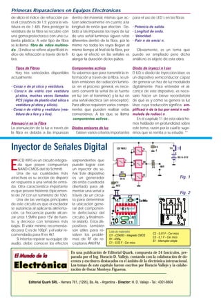 E
l CD 4093 es un circuito integra-
do que posee compuertas
NAND CMOS del tio Schmitt.
Una de sus cualidades más
atractivas es su acción de disparo
en respuesta a una señal de entra-
da. Otra característica importante
es que provee histéresis (típicamen-
te de 2V con un suministro de 10V).
Una de las ventajas principales
de este circuito es que el oscilador
se autoinicia al aplicar la alimenta-
ción. La frecuencia puede alcan-
zar unos 1,5MHz para 15V de fuen-
te, y decrece con tensiones más
bajas. El valor mínimo recomenda-
do para C es de 100pF; y el valor re-
comendado para R es 4k7.
Si intenta reparar su equipo de
audio, debe conocer los efectos
sorprendentes que
puede lograr con
un inyector de se-
ñal. Este dispositivo
es un generador
de onda cuadrada
diseñado para ali-
mentar una señal a
través de un circui-
to para determinar
la ubicación gene-
ral del componen-
te defectuoso del
circuito, y finalmen-
te aislarlo. Estos dis-
positivos también
son útiles para re-
solver los proble-
mas de RF de re-
ceptores AM/FM.
de silicio el índice de refracción pa-
ra el corazón es de 1.5; y para la ves-
tidura es de 1.485. Para proteger la
vestidura de la fibra se recubre con
una goma protectora o con una cu-
bierta plástica. A este tipo de fibra
se le llama fibra de ndice multimo-
do . El índice se refiere al perfil del ín-
dice de refracción a través de la fi-
bra.
Tipos de Fibras
Hay tres variedades disponibles
actualmente.
· Coraz n de pl stico y vestidura.
· Coraz n de vidrio con vestidura
pl stica, muchas veces llamadas
PCS (siglas de plastic-clad silica o
vestidura pl stica y silicio).
· Coraz n de vidrio y vestidura (ves-
tidura de s lice y s lice).
Atenuaci n en la Fibra
La atenuación de la luz a través de
la fibra es debida a las impurezas
dentro del material, mismas que ac-
túan selectivamente en cuanto a la
longitud de onda que afectan. De-
bido a las impurezas los rayos de luz
de una señal luminosa siguen rutas
diferentes dentro de la fibra, por lo
mismo no todos los rayos llegan al
mismo tiempo al final de la fibra, por
lo que el efecto en las señales es
alargar la duración de los pulsos.
Componentes activos
Ya sabemos que para transmitir la in-
formación a través de la fibra, se uti-
lizan emisiones de radiación lumino-
sa; en el proceso general, es nece-
sario convertir la señal de la fuente
en luz (en el transmisor) y la luz en
una señal eléctrica (en el receptor).
Para ello se requieren varios compo-
nentes que pueden realizar estas
conversiones. A los que se llama
componentes activos .
Diodos emisores de luz
Existen varios criterios importantes
para el uso de LED’s en las fibras.
· Potencia de salida.
· Longitud de onda.
· Velocidad.
· Patr n de emisi n.
Obviamente, es un tema que
puede ser ampliado pero dicho
anális no es objeto de esta obra.
Diodo de inyecci n l ser
El ILD o diodo de inyección láser, es
un dispositivo semiconductor capaz
de generar un haz de luz modulado
digitalmente. Para entender el al-
cance de este dispositivo, es nece-
sario hacer un breve recordatorio
de qué es y cómo se genera la luz
láser, cuya traducción significa am-
plificaci n de la luz por emisi n esti-
mulada de radiaci n .
En el capítulo 11 de esta obra he-
mos hablado en profundidad sobre
este tema, razón por la cual le suge-
rimos que se remita a su estudio. **
Primeras Reparaciones en Equipos Electrónicos
Es una publicación de Editorial Quark, compuesta de 24 fascículos, pre-
parada por el Ing. Horacio D. Vallejo, contando con la colaboración de do-
centes y escritores destacados en el ámbito de la electrónica internacional.
Los temas de este capítulo fueron escritos por Horacio Vallejo y la colabo-
ración de Oscar Montoya Figueroa.
Editorial Quark SRL - Herrera 761, (1295), Bs. As. - Argentina - Director: H. D. Vallejo - Tel.: 4301-8804
Fig. 2
Fig. 1
Inyector de Señales Digital
Lista de materiales
CI1 - CD4093 - Integrado CMOS
R1 - 47k‰
C1 - 0,02 F - Cer mico
C2 - 0,01 F - Cer mico
C3 - 0,1 F - Cer mico
S1 - Interruptor simple
 