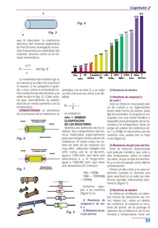 que lo descubrió. La resistencia
eléctrica del material dependerá
de tres factores: la longitud, la sec-
ción transversal y la resistividad del
material. Veamos cómo es la fór-
mula matemática:
ρ x l
R = ______ (ver fig. 3)
S
La resistividad del material (ρ) es
un número y su valor nos muestra si
es bueno, o no, pequeño o gran-
de; o sea, cómo es el material co-
mo conductor de electricidad, y se
mide en Ω x m (fig. 4). Cabe acla-
rar que, normalmente, la resistivi-
dad de un metal aumenta con la
temperatura.
CONDUCTANCIA: se denomina
así a la inversa de la resistencia, se
simboliza con la letra G y se mide
en mho (al revés de ohm) o en SIE-
MENS.
1G= ______ =
R
La unidad es:
mho = SIEMENS
CLASIFICACION
DE LOS RESISTORES:
Veamos una definición de los re-
sistores. Son componentes electró-
nicos fabricados especialmente
para que tengan ciertos valores de
resistencia. En varios casos, los va-
lores en ohm de los resistores son
muy altos, utilizando múltiplos del
ohm, como, por ej., el kilo-ohm,
igual a 1.000 ohm, que tiene una
abreviatura k, y el mega-ohm,
igual a 1.000.000 ohm, que tiene
una abreviatura M. Entonces:
1kΩ = 1000Ω
1MΩ = 1000000Ω
= 1000kΩ
Podemos agru-
par a los resistores
(figura 5) en:
1) Resistores de
composici n de car-
b n
2) Resistores de pe-
l cula met lica
3) Resistores de alambre
1) Resistores de composici n
de carb n
Estos se fabrican mezclando pol-
vo de carbón y un aglomerante
hasta darle forma de barrita, para
fijar los terminales. El conjunto se en-
capsula con una resina fenólica o
baquelita para protegerlo de la hu-
medad y la temperatura, tiene un
rango de valores de resistencia en-
tre 1 y 22MΩ. En electrónica son los
resistores más usados por su bajo
costo (figura 6).
2) Resistores de pel cula met lica
Estos se fabrican depositando
una película metálica, que está a
alta temperatura, sobre un tubito
de vidrio, al que se fijan los termina-
les y se los encapsula como dijimos
anteriormente.
Tienen un alto costo y se usan so-
lamente cuando se necesita una
gran exactitud en el valor de resis-
tencia; ejemplo: instrumentos elec-
trónicos (figura 7).
3) Resistores de alambre
Se fabrican arrollando un alam-
bre hecho de aleaciones de cro-
mo, níquel, etc., sobre un cilindro
de cerámica. El conjunto se recu-
brirá de barniz, así se protege el
alambre de la influencia de la hu-
medad y temperatura. Estos son
Capítulo 2
21
Fig. 3
Fig. 4
Fig. 5
Fig. 7
Fig. 6
 