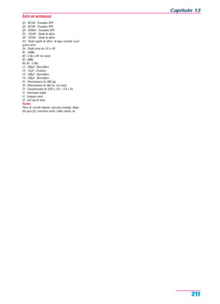 LISTA DE MATERIALES
Q1 - BC548 - Transistor NPN
Q2 - BC548 - Transistor NPN
Q3 - 2N3055 - Transistor NPN
D1 - 1N5401 - Diodo de silicio
D2 - 1N5401 - Diodo de silicio
D3 - Diodo rápido de silicio de baja corriente (cual-
quiera sirve)
Dz - Diodo zéner de 15V x 1W
R1 - 100kΩ
R2 - 2,2Ω x 2W (ver texto)
R3 - 680Ω
R4, R5 - 2,2kΩ
C1 - 200µF - Electrolítico
C2 - .01µF - Cerámico
C3 - 100µF - Electrolítico
C4 - 100µF - Electrolítico
P1 - Potenciómetro de 1MΩ log.
P2 - Potenciómetro de 5kΩ lin. (ver texto).
T1 - Transformador de 220V a 15V + 15V x 3A.
S1 - Interruptor simple.
L1 - Lámpara neón.
L2 - Led rojo de 5mm.
Varios:
Placa de circuito impreso, caja para montaje, disipa-
dor para Q3, conectores varios, cables, estaño, etc.
Capítulo 13
211
 