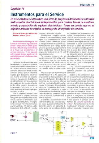 FUENTE DE ALIMENTACI N REGULADA
VARIABLE PARA EL TALLER
Presentaremos el montaje de una
fuente de alimentaci n regulada varia-
ble de 1 amper, con un voltaje ajusta-
ble de 0 a 12 volt, rango suficiente pa-
ra la mayor a de aplicaciones en el
servicio electr nico. Y, por supuesto
este montaje tambi n puede ser de
gran utilidad para el estudiante y el ex-
perimentador.
La fuente de alimentación, uno
de los equipos de prueba más utili-
zados en el taller o laboratorio, es
un circuito capaz de transformar la
corriente alterna de línea en una
corriente directa con un valor ma-
nejable por dispositivos electróni-
cos. Como sabemos, las caracte-
rísticas e importancia de la fuente
de alimentación son la capacidad
de regulación del circuito, el volta-
je de salida máximo, la corriente
máxima proporcionada por el cir-
cuito y el nivel de rizado que pre-
senta en la salida.
Con el propósito de que usted
pueda armar su propia fuente de
voltaje fijo para valores muy espe-
cíficos y de que se ahorre una bue-
na parte del circuiterío, en el pre-
sente artículo haremos referencia
a una fuente de 1A, con un volta-
je ajustable de 0 a 12 volt y regula-
da para cada valor elegido.
El diagrama completo del cir-
cuito de la fuente se muestra en la
figura 1. La primera fase de un cir-
cuito de fuente, consiste en ajustar
el voltaje de línea de 220V de co-
rriente alterna, a un voltaje menor
y mayor que el que proporcionará
como salida final. Para el diseño
propuesto, deberá ser de 13 volt
aproximadamente.
Se requiere entonces de un
transformador de 220V a 13V, a 1A;
de acuerdo con lo que cada
quien necesite, el transformador
puede tener una corriente de me-
nos volts y sin que sea preciso ha-
cer cambios en el circuiterío poste-
rior.
Observe que en el primario del
transformador T1 se ha colocado
en paralelo un foco piloto (F1), el
cual tiene la función de indicar la
presencia de la corriente alterna
de línea en el circuito del transfor-
mador. El interruptor S1 controla la
alimentación principal del circuito,
y el fusible A1 interrumpe el paso
de la corriente de alimentación en
caso de que se produzca algún
cortocircuito que pudiera dañar a
todo el aparato.
Si debido a la acción de T1 el
valor del voltaje de línea se redu-
ce, habrá que convertir la señal de
corriente alterna en corriente di-
recta; para ello se utilizan diodos
en configuración de puente rectifi-
cador. Este puente tiene la propie-
dad de transformar una onda de
corriente alterna en una señal de
corriente directa pulsante de onda
completa; es decir, los dos medios
ciclos de la onda de corriente al-
terna son aprovechados para for-
mar la señal de corriente directa.
En el circuito de la figura 1, la señal
de corriente alterna para el arre-
glo del puente rectificador, es en-
tregada por el secundario de T1;
en tanto, la salida del puente rec-
tificador se conecta al capacitor
electrolítico C1.
C1 y C2 son los capacitores de
filtro que convierten una señal
continua pulsante en continua
constante.
Debido a las variaciones que
en la resistencia total del circuito y
en el consumo de corriente provo-
can las diferentes cargas conecta-
das en la salida de la fuente de ali-
mentación, se generan fluctuacio-
nes de voltaje. Por eso es necesa-
rio colocar un circuito compensa-
dor que mantenga el voltaje de
salida en un nivel constante, sin im-
portar la magnitud de corriente
que consuma el circuito de salida.
A este paso se le conoce con el
nombre de “circuito regulador de
voltaje”. Para el caso de la fuente
mostrada en la figura 1, se ha ele-
gido un regulador integrado; inter-
Capítulo 14
211
Figura 1
Capítulo 14
Instrumentos para el Service
En este capítulo se describen una serie de proyectos destinados a construir
instrumentos electrónicos indispensables para realizar tareas de manteni-
miento y reparación de equipos electrónicos. Tenga en cuenta que en el
capítulo anterior se expuso el montaje de un Inyector de señales.
 