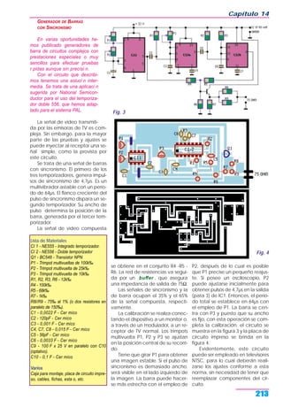 GENERADOR DE BARRAS
CON SINCRONISMO
En varias oportunidades he-
mos publicado generadores de
barra de circuitos complejos con
prestaciones especiales o muy
sencillos para efectuar pruebas
r pidas aunque sin precisi n.
Con el circuito que describi-
mos tenemos una soluci n inter-
media. Se trata de una aplicaci n
sugerida por National Semicon-
ductor para el uso del temporiza-
dor doble 556, que hemos adap-
tado para el sistema PAL.
La señal de video transmiti-
da por las emisoras de TV es com-
pleja. Sin embargo, para la mayor
parte de las pruebas y ajustes se
puede inyectar al receptor una se-
ñal simple, como la provista por
este circuito.
Se trata de una señal de barras
con sincronismo. El primero de los
tres temporizadores, genera impul-
sos de sincronismo de 4,7µs. Es un
multivibrador astable con un perío-
do de 64µs. El flanco creciente del
pulso de sincronismo dispara un se-
gundo temporizador. Su ancho de
pulso determina la posición de la
barra, generada por el tercer tem-
porizador.
La señal de video compuesta
se obtiene en el conjunto R4 -R5 -
R6. La red de resistencias va segui-
da por un buffer , que asegura
una impedancia de salida de 75Ω.
Las señales de sincronismo y la
de barra ocupan el 35% y el 65%
de la señal compuesta, respecti-
vamente.
La calibración se realiza conec-
tando el dispositivo a un monitor o,
a través de un modulador, a un re-
ceptor de TV normal. Los trimpots
multivuelta P1, P2 y P3 se ajustan
en la posición central de su recorri-
do.
Tiene que girar P1 para obtener
una imagen estable. Si el pulso de
sincronismo es demasiado ancho,
será visible en el lado izquierdo de
la imagen. La barra puede hacer-
se más estrecha con el empleo de
P2, después de lo cual es posible
que P1 precise un pequeño reajus-
te. Si posee un osciloscopio, P2
puede ajustarse inicialmente para
obtener pulsos de 4,7µs en la salida
(pata 3) de IC1. Entonces, el perío-
do total se establece en 64µs con
el empleo de P1. La barra se cen-
tra con P3 y puesto que su ancho
es fijo, con esta operación se com-
pleta la calibración. el circuito se
muestra en la figura 3 y la placa de
circuito impreso se brinda en la
figura 4.
Evidentemente, este circuito
puede ser empleado en televisores
NTSC, para lo cual deberán reali-
zarse los ajustes conforme a esta
norma, sin necesidad de tener que
reemplazar componentes del cir-
cuito.
Capítulo 14
213
Fig. 3
Fig. 4
Lista de Materiales
CI 1 - NE555 - Integrado temporizador.
CI 2 - NE556 - Doble temporizador
Q1 - BC548 - Transistor NPN
P1 - Trimpot multivueltas de 100k‰
P2 - Trimpot multivuelta de 25k‰
P3 - Trimpot multivuelta de 10k‰
R1, R2, R3, R6 - 12k‰
R4 - 100k‰
R5 - 68k‰
R7 - 1k‰
R8//R9 - 75‰ al 1% (o dos resistores en
paralelo de 150‰).
C1 - 0,0022 F - Cer mico
C2 - 120pF - Cer mico
C3 - 0,001 F - Cer mico
C4, C7, C8 - 0,015 F - Cer mico
C5 - 56pF - Cer mico
C6 - 0,0033 F - Cer mico
C9 - 100 F x 25 V en paralelo con C10
(optativo).
C10 - 0,1 F - Cer mico
Varios
Caja para montaje, placa de circuito impre-
so, cables, fichas, esta o, etc.
 