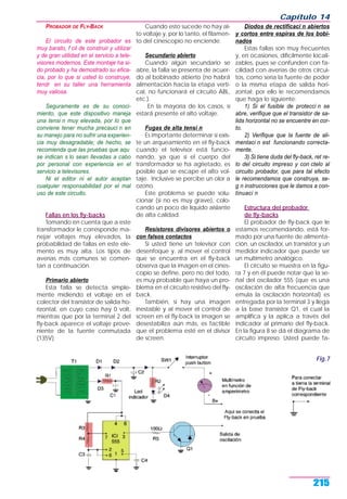 PROBADOR DE FLY-BACK
El circuito de este probador es
muy barato, f cil de construir y utilizar
y de gran utilidad en el servicio a tele-
visores modernos. Este montaje ha si-
do probado y ha demostrado su efica-
cia, por lo que si usted lo construye,
tendr en su taller una herramienta
muy valiosa.
Seguramente es de su conoci-
miento, que este dispositivo maneja
una tensi n muy elevada, por lo que
conviene tener mucha precauci n en
su manejo para no sufrir una experien-
cia muy desagradable; de hecho, se
recomienda que las pruebas que aqu
se indican s lo sean llevadas a cabo
por personal con experiencia en el
servicio a televisores.
Ni el editor ni el autor aceptan
cualquier responsabilidad por el mal
uso de este circuito.
Fallas en los fly-backs
Tomando en cuenta que a este
transformador le corresponde ma-
nejar voltajes muy elevados, la
probabilidad de fallas en este ele-
mento es muy alta. Los tipos de
averías más comunes se comen-
tan a continuación.
Primario abierto
Esta falla se detecta simple-
mente midiendo el voltaje en el
colector del transistor de salida ho-
rizontal, en cuyo caso hay 0 volt,
mientras que por la terminal 2 del
fly-back aparece el voltaje prove-
niente de la fuente conmutada
(135V).
Cuando esto sucede no hay al-
to voltaje y, por lo tanto, el filamen-
to del cinescopio no enciende.
Secundario abierto
Cuando algún secundario se
abre, la falla se presenta de acuer-
do al bobinado abierto (no habrá
alimentación hacia la etapa verti-
cal, no funcionará el circuito ABL,
etc.).
En la mayoría de los casos, sí
estará presente el alto voltaje.
Fugas de alta tensi n
Es importante determinar si exis-
te un arqueamiento en el fly-back
cuando el televisor está funcio-
nando, ya que si el cuerpo del
transformador se ha agrietado, es
posible que se escape el alto vol-
taje. Inclusive se percibe un olor a
ozono.
Este problema se puede solu-
cionar (si no es muy grave), colo-
cando un poco de líquido aislante
de alta calidad.
Resistores divisores abiertos o
con falsos contactos
Si usted tiene un televisor con
desenfoque y, al mover el control
que se encuentra en el fly-back
observa que la imagen en el cines-
copio se define, pero no del todo,
es muy probable que haya un pro-
blema en el circuito resistivo del fly-
back.
También, si hay una imagen
inestable y al mover el control de
screen en el fly-back la imagen se
desestabiliza aún más, es factible
que el problema esté en el divisor
de screen.
Diodos de rectificaci n abiertos
y cortos entre espiras de los bobi-
nados
Estas fallas son muy frecuentes
y, en ocasiones, difícilmente locali-
zables, pues se confunden con fa-
cilidad con averías de otros circui-
tos, como sería la fuente de poder
o la misma etapa de salida hori-
zontal; por ello le recomendamos
que haga lo siguiente:
1) Si el fusible de protecci n se
abre, verifique que el transistor de sa-
lida horizontal no se encuentre en cor-
to.
2) Verifique que la fuente de ali-
mentaci n est funcionando correcta-
mente.
3) Si tiene duda del fly-back, ret re-
lo del circuito impreso y con ctelo al
circuito probador, que para tal efecto
le recomendamos que construya, se-
g n instrucciones que le damos a con-
tinuaci n
Estructura del probador
de fly-backs
El probador de fly-back que le
estamos recomendando, está for-
mado por una fuente de alimenta-
ción, un oscilador, un transistor y un
medidor indicador que puede ser
un multímetro analógico.
El circuito se muestra en la figu-
ra 7 y en él puede notar que la se-
ñal del oscilador 555 (que es una
oscilación de alta frecuencia que
emula la oscilación horizontal) es
entregada por la terminal 3 y llega
a la base transistor Q1, el cual la
amplifica y la aplica a través del
indicador al primario del fly-back.
En la figura 8 se dá el diagrama de
circuito impreso. Usted puede fa-
Capítulo 14
215
Fig.7
 