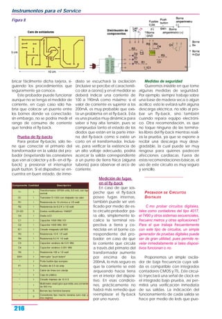 bricar fácilmente dicha tarjeta, si-
guiendo los procedimientos que
seguramente ya conoce.
Este probador puede funcionar
aunque no se tenga el medidor de
corriente, en cuyo caso sólo ha-
bría que colocar un puente entre
los bornes donde va conectado;
sin embargo, no se podría medir el
rango de consumo de corriente
que tendría el fly-back.
Prueba de fly-backs
Para probar fly-backs, sólo tie-
ne que conectar el primario del
transformador en la salida del pro-
bador (respetando las conexiones
que van al colector y a B+ en el fly-
back) y presionar el interruptor
push button. Si el dispositivo se en-
cuentra en buen estado, de inme-
diato se escuchará la oscilación
(inclusive se percibe el característi-
co olor a ozono) y en el medidor se
deberá indicar una corriente de
100 a 190mA como máximo; si el
valor de corriente es superior a los
200mA, es muy probable que exis-
ta un problema en el fly-back. Esta
es una prueba muy dinámica para
saber si hay alta tensión, pues se
comprueba tanto el estado de los
diodos que están en la parte inter-
na del fly-back como si existe un
corto en el transformador. Inclusi-
ve, para verificar la existencia de
un alto voltaje adecuado, podría
acercar la salida correspondiente
a un punto de tierra física (alguna
tubería) para observar el arco de
corriente.
Medición de fugas
en el fly-back
En caso de que sos-
peche que el fly-back
posee fugas internas,
también puede ser veri-
ficado por medio de es-
te circuito probador; pa-
ra ello, simplemente lo-
calice la terminal res-
pectiva a tierra y co-
néctela en el borne co-
rrespondiente del pro-
bador; en caso de que
la corriente que circula
a través del primario del
transformador aumente
por encima de los
200mA, lo más seguro es
que la corriente se esté
arqueando hacia tierra
en el interior del disposi-
tivo. En esas condicio-
nes, prácticamente no
habrá más remedio que
reemplazar el fly-back
por uno nuevo.
Medidas de seguridad
Queremos insistirle en que tome
algunas medidas de seguridad.
Por ejemplo, siempre trabaje sobre
una base de madera seca o algún
acrílico; esto le evitará sufrir alguna
descarga eléctrica, no sólo al pro-
bar un fly-back, sino también
cuando repara equipo electróni-
co. Otra recomendación, es que
no toque ninguna de las termina-
les libres del fly-back mientras reali-
za la prueba, ya que se expone a
recibir una descarga muy desa-
gradable, la cual puede ser muy
riesgosa para quienes padecen
afecciones cardiacas. Fuera de
estas recomendaciones básicas, el
uso de este circuito es muy seguro
y sencillo.
*************************************************
PROBADOR DE CIRCUITOS
DIGITALES
C mo probar circuitos digitales,
tales como contadores del tipo 4017,
el 7490 y otros sistemas secuenciales,
frecuenc metros y otras aplicaciones?
Para el que trabaja frecuentemente
con este tipo de circuitos, un simple
generador de pruebas digitales puede
ser de gran utilidad, pues permite re-
velar inmediatamente si tales disposi-
tivos funcionan o no.
Proponemos un simple oscila-
dor de baja frecuencia cuya sali-
da es compatible con integrados
contadores CMOS y TTL. Este circui-
to inyectará una señal de clock en
el integrado bajo prueba, así per-
mitirá una verificación inmediata
de sus salidas. La indicación del
funcionamiento de cada salida se
hace por medio de leds que pue-
Instrumentos para el Service
216
Figura 8
 