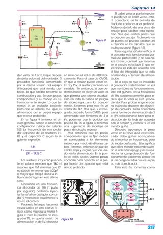 den variar de 1 a 10, lo que depen-
de de la voluntad del montador. El
probador funciona alimentado
por la misma tensión del equipo
(integrado) que está siendo pro-
bado, lo que facilita bastante su
construcción y uso. Se usan pocos
componentes y su manejo es ex-
tremadamente simple. Lo que te-
nemos es un oscilador bastante
lento con un astable 555 que es
alimentado por el propio equipo
que se está probando.
En la figura 9 tenemos el cir-
cuito general, donde se observa la
configuración básica del astable
555. La frecuencia de este oscila-
dor depende de los resistores R1,
R2 y el capacitor C según la si-
guiente expresión:
1,44
f = _______________
(R1 + 2R2) C
Los resistores R1 y R2 no pueden
tener valores menores que 1kΩ ni
mayores que 1M, mientras que C1
no puede ser menor que 500pF
ni mayor que 1000µF dada la in-
fluencia de fugas en este último
caso.
Operando en una frecuen-
cia alrededor de 1Hz (1 pulso
por segundo) podemos inyec-
tar la señal en cualquier conta-
dor y monitorear visualmente si
ocurre el conteo.
Para este fin lo que hacemos
es usar un led en serie con un re-
sistor, como muestra la misma fi-
gura 9. Para la prueba de inte-
grados TTL, en que la tensión de
alimentación es de 5V, el resistor
en serie con el led es de 470Ω típi-
camente. Para el caso de CMOS,
en que la tensión puede variar en-
tre 3 y 15V, el resistor precisaría ser
variable. Sin embargo, lo que po-
demos hacer es elegir un valor tal
que permita una buena visualiza-
ción en toda la banda sin peligro
de sobrecarga para los compo-
nentes. Elegimos para este fin un
resistor de 1k2. Vea que, si el inte-
grado probado fuera CMOS, pero
alimentado con tensiones de 3 a
6V, podemos usar la posición de
prueba TTL. En la figura 10 tenemos
una sugerencia de montaje en
placa de circuito impreso.
Vea entonces que los pocos
componentes que se fijan deben
ser conectados a los elementos
externos por medio de diversos ca-
bles. Tenemos entonces un par de
cables (rojo y negro) que son usa-
dos en la alimentación. En la pun-
ta de estos cables usamos pinzas
cocodrilo para conectar en la pro-
pia fuente del aparato que está
siendo probado.
El cable para la punta inyecto-
ra puede ser de color verde, esta-
rá conectado en la entrada de
clock del contador a ser probado.
Podemos dotarlo de una pinza de
encaje para facilitar esta opera-
ción. Vea que existen pinzas que
se pueden encajar fácilmente en
las puntas de prueba, facilitan así
su fijación en los circuitos que se
están probando (figura 10).
Para seguir la señal y verificar si
el contador está funcionando usa-
mos una pinza verde (o de otro co-
lor). El único control que tenemos
en el circuito es la llave S1 que se-
lecciona los leds de acuerdo con
el tipo de integrado que se está
analizando y su tensión de alimen-
tación.
En la caja en que va instalado
el generador existe también un led
que monitorea su funcionamiento.
Este led guiñará en la frecuencia
de 1Hz aproximadamente, para in-
dicar que la señal se está produ-
ciendo. Para probar el generador
no es preciso disponer de algún ti-
po de contador. Basta conectarlo
a una fuente de alimentación de 3
a 15V, seleccionar la llave para in-
dicación de los leds de acuerdo
con la tensión y verificar si el led
monitor guiña.
Después, apoyando la pinza
verde en la pinza azul, el led indi-
cador debe guiñar acompañan-
do el monitor en frecuencia, pero
de modo desfasado. Esto significa
que el led monitor enciende cuan-
do el indicador apaga y viceversa.
Hecha la comprobación de fun-
cionamiento, podemos pensar en
el uso del generador que es un po-
co más complicado.
Para este fin, tomemos como
Capítulo 14
217
Figura 9
Figura 10
 
