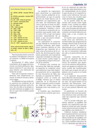 Capítulo 14
221
Para la prueba basta conectar
la unidad e inicialmente conectar
un cristal de 1 a 30MHz en la pinza
o soporte.
Accionando S1 debe haber
movimiento de la aguja del instru-
mento si el cristal está bueno. Ajus-
tamos entonces P1 una única vez
para obtener una indicación de
fondo de escala.
Para usar el aparato el proce-
dimiento será simplemente co-
nectar el cristal al circuito y obser-
var la aguja.
Sin deflexión no hay oscilación.
La ausencia de oscilación de un
cristal puede ocurrir por varios mo-
tivos. Uno de ellos es la propia ro-
tura del cristal por un golpe o caí-
da, en cuyo caso el mismo queda
inutilizado.
MEDIDOR DE CAPACITORES
La medición de capacitores
para determinar su capacidad
ofrece muchos problemas al ex-
perimentador, ya que no puede
hacerse de modo directo con el
multímetro. Los capacímetros, por
otro lado, son instrumentos algo
caros y que por lo tanto no siem-
pre están al alcance del bolsillo
del estudiante, hobbista o técni-
co. El circuito es un puente de ca-
pacitores que puede medir valo-
res entre 4,7nF y 2,2µF con buena
precisión, dependiendo de su
ajuste, y que usa pocos compo-
nentes de bajo costo.
Los capacitores se caracteri-
zan por impedir la circulación de
corrientes continuas, pero dejan
pasar corrientes alternas en una
proporción que depende de su
valor y de la frecuencia de la co-
rriente. Así, decimos que los capa-
citores presentan una reactancia
capacitiva (medida en ohm) que
es tanto menor cuanto mayor es
su capacidad y mayor la frecuen-
cia de la corriente.
Si tenemos una corriente de
frecuencia fija, 50Hz por ejemplo,
el capacitor se comporta como
una resistencia cuyo valor depen-
de justamente de su capacidad.
En una frecuencia de 50Hz, por
ejemplo, un capacitor de 100nF se
comporta como un resistor de
31.800Ω, mientras que el mismo
capacitor, en la frecuencia de
5kHz se comporta como un resistor
de 318Ω (en ambos casos hay
desfasaje entre más tensión y co-
rriente).
El medidor que describimos
aprovecha la corriente que circu-
la en un capacitor de valor des-
conocido, para determinar su va-
lor, comparándolo con la corrien-
te que circula en un capacitor to-
mado como referencia. Este pro-
ceso se hace por circuitos espe-
ciales denominados puentes .
En un puente todos los ele-
mentos del circuito están equili-
brados, o sea, cuando sus valores
están en una determinada rela-
ción, entre los polos del instrumen-
to indicador no hay circulación de
corriente y el mismo indica la con-
dición nula, o sea, el punto de
equilibrio.
En nuestro caso, el puente for-
mado tiene por elementos un
transformador que proporciona la
energía externa bajo la forma de
corriente alterna, el capacitor
desconocido es un capacitor to-
mado como referencia y además
de eso el instrumento indicador
de nulo y un potenciómetro para
ajuste.
Cuando colocamos en el
puente un capacitor del mismo
valor que el tomado como refe-
rencia, las tensiones que apare-
cen en los extremos del potenció-
metro son iguales en relación a la
toma central del transformador,
de modo que el ajuste de nulo se
obtiene con el cursor en el medio
de su recorrido.
Si el capacitor desconocido
fuera diferente del tomado como
referencia para obtener el ajuste
de nulo, con igual tensión en los
extremos del instrumento, tene-
mos que colocar el potencióme-
tro en una posición diferente del
centro.
Es justamente en función de
esta posición del cursor que pode-
mos entonces tener una idea del
valor del capacitor que estamos
midiendo.
Con el circuito indicado, po-
demos obtener el equilibrio del
puente con capacitores que van
desde la mitad del valor tomado
como referencia hasta el doble, lo
que significa una banda de 4:1.
Podemos inclusive establecer
para el potenciómetro una escala
que nos permitirá determinar no
sólo la condición de equilibrio con
un capacitor igual al de referen-
cia, como también relaciones de
1:2 ó 2:1 alrededor del valor de re-
Figura 16
Lista de Materiales (Probador de Cristales)
Q1 - BF494 o BF495 - transistor NPN de
RF
Q2 - BC548 o equivalente - transistor NPN
de uso general
D1 y D2 - 1N34 - diodos de germanio
M1 - 0-200 A - microamper metro
S1 - interruptor simple
B1 - 9V - bater a
XTAL - cristal a prueba
R1 - 33k‰ x 1/8W
R2 - 1,2k‰ x 1/8W
R3 - 1k‰ x 1/8W
R4 - 10k‰ x 1/8W
P1 - 100k‰ - trimpot
C1 - 1,2nF - capacitor cer mico
C2 - 120pF - capacitor cer mico
C3 - 2,7nF - capacitor cer mico
C4 y C5 - 100nF - capacitores cer micos
Varios: placa de circuito impreso, caja pa-
ra montaje, conector de bater a, cables,
esta o, etc.
 