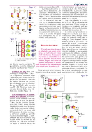 uso de una batería común de 9V
que alimenta todos los módulos al
presionar el pulsador de "PRUEBA".
2) M dulo de reloj: Está com-
puesto por un disparador CD4584.
Las compuertas inversoras están
conectadas para formar un oscila-
dor de baja frecuencia. El circuito
del reloj se encarga de generar
dos frecuencias, H1 y H2, visualiza-
das por los LEDs D1 y D2 en serie
con R5 y R6. Alimentan todas las
entradas de reloj de los otros mó-
dulos para prueba (figura 17).
3) M dulo de prueba de las com-
puertas de 2 entradas: CI2 repre-
senta el zócalo de los circuitos inte-
grados que se han de probar;
CD4001 (NOR), CD4011 (NAND),
4071 (OR), CD4081 (AND), CD4093
(NAND disparador). Una de las en-
tradas de las compuertas está co-
nectada al reloj H1 y la otra al reloj
H2. Las salidas de cada compuer-
ta alimentan un LED que permite
visualizar el estado lógico. La com-
binación de las frecuencias reloj
prueba todos los estados de las
entradas. Los LEDs D3 a D6 deste-
llan según la tabla de verdad de
cada compuerta (figura 18).
Cuando se alimente el cir-
cuito, deben destellar los LEDs
verdes de 5 mm de Ø D1 y D2,
que visualizan las frecuencias
reloj H1 y H2. D1 debe destellar
tres veces más rápidamente
que D2. Insértense uno por
uno, en su zócalo correspon-
diente, los circuitos integrados
que se quieren controlar y veri-
fíquese su funcionamiento. Si
un LED nunca se enciende, es-
tá seguramente conectado al
revés o el circuito integrado
que corresponde no se en-
cuentra en buen estado.
***************************
MEDIDOR DE INDUCTANCIAS
El circuito que describimos es
un adaptador que puede conec-
tarse a un mult metro com n para
medir inductancias desde valores
muy peque os. La exactitud en la
lectura depender del instrumento
utilizado, t ngase en cuenta que
para los principiantes es aconse-
jable emplear un mult metro anal gico
o un milivolt metro de bobina m vil.
El circuito que proponemos es
bastante sencillo y permite medir
inductancias en un rango que va
desde los 2µH a los 10mH aproxi-
máadamente, cubriendo prácti-
camente toda la gama de valores
empleados en electrónica de uso
frecuente. Estas medidas se consi-
guen en dos rangos.
El circuito propuesto se muestra
en la figura 19, se alimenta con
una batería de 9V, que entrega su
tensión a un regulador del tipo
LM7805 que alimentará el proba-
dor cuando se accione S2.
El corazón del proyecto es un
integrado cuádruple que posee
compuertas NAND del tipo scmith
triger. La primera compuerta se
configura como oscilador con fre-
cuencia variable por medio del
pre-set R6, el que conviene que
sea del tipo multivueltas con el ob-
jeto de tener un ajuste correcto.
Note que el lazo de realimenta-
ción del oscilador es una segunda
compuerta. La salida de este osci-
lador se conecta a una de las pa-
tas del inductor bajo, prueba, tal
que al conectar un elemento para
su prueba, en la pata 9 del integra-
do permanezca en estado alto
durante un período superior a un
ciclo de la señal cuadrada gene-
rada por el mismo integrado. Ca-
be aclarar que el estado en que
permanecerá en estado alto de-
Capítulo 14
223
Figura 19
Figura 17
Figura 18
 