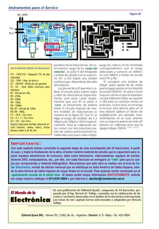 penderá de la inductancia. De es-
ta manera, luego de la carga del
inductor , la pata 9 del integrado
cambia de estado con lo cual en-
tre PL1 y PL2 habrá una tensión
continua que dependerá del valor
del inductor.
Los pre-set R6 y R7 permiten ca-
librar el circuito para valores bajos
y altos de inductancia respectiva-
mente (uno para cada rango),
mientras que con R1 se pone a
cero el instrumento de bobina
móvil. El circuito impreso de nue-
stro medidor de inductancias se
muestra en la figura 20. Con S1 se
elige el rango de medida, de 2 a
500µH y de 100µH a 10mH respecti-
vamente. Para la calibración de-
be contar con dos inductores pa-
trón de valores perfectamente es-
tablecidos (uno para cada rango),
luego los coloca en los terminales
correspondientes con el rango
adecuado y conecta un voltíme-
tro con 500mV a fondo de escala
entre Pl1 y Pl2.
Si consiguió una bobina de
250µH, debe ajustar R6 de modo
que la aguja quede en la mitad de
la escala (250mV). Un dato a tener
muy en cuenta es que la impedan-
cia del voltímetro debe ser superior
a 1Mz para no cometer errores en
la lectura. Como verá, en un rango
la lectura será directa pero en el
otro deberá aplicar un factor de
multiplicación, por ejemplo, man-
teniéndonos en el caso anterior,
con un inductor patrón de 5mH, R7
deberá ser calibrado para que la
aguja indique 250mV. ***********
Instrumentos para el Service
Es una publicación de Editorial Quark, compuesta de 24 fascículos, pre-
parada por el Ing. Horacio D. Vallejo, contando con la colaboración de do-
centes y escritores destacados en el ámbito de la electrónica internacional.
Los temas de este capítulo fueron seleccionados y adaptados por Horacio
Vallejo.
Editorial Quark SRL - Herrera 761, (1295), Bs. As. - Argentina - Director: H. D. Vallejo - Tel.: 4301-8804
Figura 20
Lista de Materiales (Medid. de Inductancias)
CI1 - 74HC132 - Integrado TTL de alta
velocidad.
CI2 - 7805 - Reg. de tensi n.
D1 - 1N4148 - Diodo de uso general.
S1, S2 - llave doble inversora para
impresos.
R1 - Pre-set de 1k‰
R2 - 27k‰
R3 - 220‰
R4 - 12k‰
R5 - 100k‰
R6, R7 - Pre-set de 12k‰
R8, R9 - 18k‰
C1 - 10nF - Cer mico
C2 - 0,1 F - Cer mico
C3 - 1nF - Cer mico
Varios: Caja para montaje, placa de cir-
cuito impreso, cables, esta o, fichas
banana, bater a de 9V, etc.
IIMPORTMPORTANTEANTE::
Con este capítulo hemos concluído la segunda etapa de esta enciclopedia (de 24 fascículos). A partir
de aquí, y hasta la finalización de la obra, el lector recibirá material de estudio que lo capacitará para re-
parar equipos electrónicos de consumo, tales como televisores, videocaseteras, equipos de sonido,
lectores DVD, computadoras, etc., por ello, con cada fascículo se entregará un “vale” para que lo can-
jee por componentes y material bibliográfico. Recordamos que esta obra se realiza con el aval de Sa-
ber Electrónica, revista de edición mensual que se distribuye en todo América de habla hispana, sien-
do la obra técnica de habla hispana de mayor tirada en el mundo. Para quienes recién comienzan en el
apasionante mundo de la electr nica . Si desea recibir mayor información GRATUITAMENTE, solicite
sin cargo nuestro catálogo al (011)4301-8804 o por Internet a: ateclien@vianetworks.net.ar
 