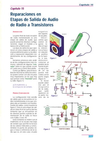 INTRODUCCIÓN
La parte final de todo receptor
de radio transistorizado es una
etapa de salida de audio, que
puede presentar diversas configu-
raciones, según el modelo y la
época de su fabricación.
Los tipos de defectos que apa-
recen en estas etapas de salida y
el procedimiento para su localiza-
ción y reparación dependen evi-
dentemente de las configuracio-
nes.
Iniciamos entonces este análi-
sis de las configuraciones más co-
munes, además de algunos "con-
sejos" sobre lo que puede ocurrir
en cada una y cómo descubrirlo.
Como ya dijimos, para la loca-
lización fácil de los defectos el lec-
tor podrá contar con dos recursos
muy importantes en los que hay
que pensar como "inversión" para
su taller (figura 1):
a) El multímetro, y
b) el inyector de señales.
PRIMERA CONFIGURACIÓN
La configuración más sencilla
de salida que se encuentra en ra-
dios transistorizadas es la que em-
plea sólo un transistor con transfor-
mador de salida, como muestra la
figura 2. Esta es una etapa de sali-
da en clase A en la cual se dan las
tensiones que se encuentran en
los diversos puntos cuando la ali-
mentación de la radio se hace
con 4 pilas, o sea, 6V.
Estas tensiones se miden con el
multímetro en la escala más baja
de tensión que permite la lectura
de los valores indicados y conec-
tándose la punta de prueba ne-
gra a masa o referencia de la ra-
dio que es, en este caso, el polo
n e g a t i v o
del soporte
de las pilas.
O b s e r -
vamos que
existen al-
gunas ra-
dios en que
la referen-
cia se hace
en relación
al positivo
de la fuen-
te, o sea,
d e b e m o s
conectar al
positivo de la
fuente la pin-
za roja y me-
dir en los
puntos indi-
cados con la
punta negra
(figura 3).
El lector
puede saber
eso por el
d i a g r a m a
de la radio,
que suele
aparecer en
la parte tra-
sera de la
Capítulo 15
227
Figura 1
Capítulo 15
Reparaciones en
Etapas de Salida de Audio
de Radio a Transistores
Figura 2
Figura 3
 