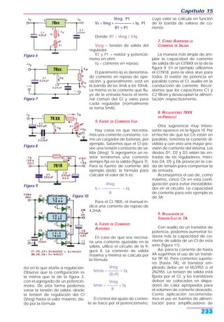 rior en lo que atañe a regulación.
Observe que la configuración es
la misma que la de la figura 3,
con el agregado de un potenció-
metro. De esta forma podemos
variar la tensión de salida, desde
la tensión de regulación del CI
(Vreg) hasta el valor máximo, da-
do por la fórmula:
Vreg . P1
Vs = Vreg + ————— + Iq . P1
R1 + P1
Donde: R1 < Vreg / 3.Iq
Vreg = tensión de salida del
regulador
R1 y P1 = resistor y potenció-
metro en ohm.
Iq = corriente en reposo.
El parámetro Iq es denomina-
do corriente en reposo de ope-
ración, y generalmente, está en
la banda de los 3mA a los 10mA.
La misma es la corriente que flu-
ye de la entrada hacia el termi-
nal común del CI y varía para
cada regulador (normalmente
se torna 5mA).
5. FUENTE DE CORRIENTE FIJA
Hay casos en que necesita-
mos una corriente constante, co-
mo un cargador de baterías, por
ejemplo. Sabemos que el CI po-
see una tensión constante de sa-
lida (Vreg). Si agregamos un re-
sistor tendremos una corriente
siempre fija en la salida (figura 7).
Para la fuente de corriente del
ejemplo dado, la fórmula para
calcular el valor de Is es:
Vreg
Is = ————— + Iq
R
Para el CI 7805, el manual in-
dica una corriente de reposo de
4,2mA.
6. FUENTE DE CORRIENTE
AJUSTABLE
En caso de que sea necesa-
ria una corriente ajustable en la
salida, utilice el circuito de la fi-
gura 8. La corriente de salida
máxima y mínima se calcula por
la fórmula:
Vreg
Ismáx = ——— + Iq
(R+P)
Vreg
Ismín = ——— + Iq
R
El control del ajuste de corrien-
te se hace por el potenciómetro,
cuyo valor se calcula en función
de la banda de valores de co-
rriente.
7. CÓMO AUMENTAR LA
CORRIENTE DE SALIDA
La manera más simple de am-
pliar la capacidad de corriente
de salida de un CI78XX es la de la
figura 9. En el ejemplo utilizamos
el CI7818, pero la idea sirve para
todos. El resistor de potencia en
paralelo como el CI, auxilia en la
conducción de corriente. Recor-
damos que los capacitores C1 y
C2 filtran y desacoplan la alimen-
tación, respectivamente.
8. REGULADORES 78XX
EN PARALELO
Otra sugerencia muy intere-
sante aparece en la figura 10. Por
el hecho de que los CIs están en
paralelo, tenemos la corriente di-
vidida y con esto una mayor pro-
visión de corriente del sistema. Los
diodos D1, D2 y D3 aíslan las en-
tradas de los reguladores, mien-
tras D4, D5 y D6 provocan la caí-
da de tensión para compensar la
de entrada.
Aconsejamos el uso de, como
máximo, cinco CIs en esta confi-
guración para evitar inestabilida-
des en el circuito. La capacidad
de corriente para este ejemplo es
de 3A.
9. REGULADOR DE
TENSIÓN FIJO DE 7A
Con auxilio de un transistor de
potencia, podemos aumentar to-
davía más la capacidad de co-
rriente de salida de un CI de esta
serie (figura 11).
Así, para la corriente de hasta
4A sugerimos el uso de un transis-
tor TIP 42. Para corrientes superio-
res (hasta 7A), el transistor em-
pleado debe ser el MJ2955 o el
2N2955. La tensión de salida está
fijada por el CI, y los transistores
deben ser colocados en disipa-
dores de calor apropiados para
el volumen de corriente deseado.
Como aplicación recomenda-
mos el uso en fuentes de alimen-
tación para amplificadores de
Capítulo 15
233
Figura 6
Figura 7
Figura 8
Figura 9
Figura 10
 