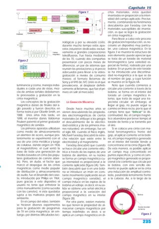 luminancia y croma, manejos indivi-
duales a cada una de éstas, mez-
cla de ambas señales debidamen-
te procesadas y grabación en la
cinta magnética.
Los conceptos de la grabación
magnética datan de finales del si-
glo pasado y fueron descritos en
forma teórica por Oberlin Smith, en
1888. Unos años más tarde, en
1898, el inventor danés Valdemar
Poulsen patentó el primer grabador
magnético de sonidos.
Los primeros aparatos utilizaban
como medio de almacenamiento
un alambre de acero, aunque pos-
teriormente se experimentó con el
uso de una cinta metálica y luego
de celulosa, dando origen en 1936
al magnetófono, el cual sentó la
base de toda una generación de
medios basados en cinta (las popu-
lares grabadoras de carrete abier-
to). Pero, sin duda, el factor que
marcó el despegue de las cintas
magnéticas como medio popular
de distribución y almacenamiento
de audio, fue el desarrollo del case-
te, introducido por Philips en 1964,
pues gracias a este dispositivo el
usuario no tenía que enhebrar la
cinta manualmente (como sucedía
con los carretes), ni ésta quedaba
sujeta a los maltratos propios del
ambiente.
En el campo del video, también
se hicieron diversos experimentos
para la grabación de programas
de TV en cinta magnética; sin em-
bargo, por distintas dificultades tec-
nológicas y por su elevado costo,
durante mucho tiempo estos apa-
ratos estuvieron dedicados exclusi-
vamente a grandes corporaciones
teledifusoras. Fue hasta mediados
de los 70, cuando dos compañías
presentaron con pocos meses de
diferencia, un par de sistemas que
reunían las prestaciones y el precio
adecuados para llevar a la video-
grabación a niveles de consumo
masivo: el formato Betamax de
Sony y el VHS de JVC (éste es el que
prevalecería, al desplazar definiti-
vamente al Betamax, que fue el pri-
mero en salir al mercado).
LA GRABACIÓN MAGNÉTICA
Desde hace muchos años se
vienen descubriendo las propieda-
des electromagnéticas de ciertos
materiales (se atribuye a los griegos
el descubrimiento de la electrici-
dad estática y de los primeros ima-
nes naturales); sin embargo, fue en
el siglo XIX, cuando el físico inglés,
Michael Faraday descubrió la estre-
cha relación que existe entre la
electricidad y el magnetismo.
Faraday descubrió que cuando
se hace circular una corriente eléc-
trica a través de las espiras de una
bobina de alambre, en su núcleo
se forma un campo magnético cu-
ya intensidad es proporcional a la
corriente aplicada (figura 2A). Tam-
bién descubrió que si en una bobi-
na se introduce un imán en cons-
tante movimiento (aplicando así un
campo magnético variable), el
campo induce en las espiras de la
bobina un voltaje, es decir, en su sa-
lida se obtiene una señal eléctrica
proporcional a la variación del
campo magnético en su interior
(figura 2B).
Por otra parte, existen materia-
les que tienen la propiedad de al-
macenar campos magnéticos por
tiempo indefinido; es decir, si se
aplica un campo magnético en di-
chos materiales, éstos quedan
imantados en proporción a la inten-
sidad del campo aplicado. Precisa-
mente, combinando los fenómenos
descubiertos por Faraday con los
materiales susceptibles de imanta-
ción, es que se logra la grabación
en cinta magnética.
Para llevar a cabo este proceso
de grabación/reproducción, es ne-
cesario un dispositivo muy particu-
lar: una cabeza magnética. En la
figura 3 se muestra la estructura de
este elemento; puede apreciar que
se trata de un toroide de material
ferromagnético (una variedad es-
pecial de ferrita), rodeado por una
bobina. En un punto de este toroide
se ha introducido una discontinui-
dad no-magnética a la que se da
el nombre de gap, y cuya función
se muestra en la figura 4A.
Note que cuando comienza a
circular una corriente a través de la
bobina, se forma en el interior del
toroide un campo magnético in-
tenso, que trata de seguir una tra-
yectoria circular; sin embargo, al
llegar al gap, no puede seguir su
camino en línea recta, por lo que el
campo tiene que “brincar” la dis-
continuidad. Así, el campo magné-
tico abandona por breve tiempo al
toroide de ferrita y se transmite por
el aire.
Si se coloca una cinta con ma-
terial ferromagnético frente del
gap, al aplicar corriente en la bobi-
na, el campo magnético generado
en el interior del toroide tiende a
concentrarse en la cinta (figura 4B).
De esta manera, es posible aplicar
un campo muy concentrado en
puntos específicos; y como el cam-
po magnético generado es propor-
cional a la corriente que circula por
la bobina, con este sencillo ele-
mento se puede aplicar en la cinta
una inducción de amplitud contro-
lada, pasándola lentamente frente
a la cabeza. Así, a lo largo de la
Capítulo 15
235
Figura 2
Figura 1
Figura 3
 