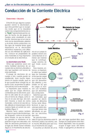 CONDUCTORES Y AISLANTES
El hecho de que algunos cuerpos
pueden retener la electricidad y
que otros permiten que se escape,
nos revela que en la naturaleza
existen dos comportamientos de es-
te "fluido" representado por las car-
gas. De hecho, los dos grupos de
cuerpos serán estudiados en esta
lección. Veremos que en un caso se
trata de los denominados aislantes
y, en el otro, de los conductores. Los
dos tipos de material tienen igual
importancia en la electricidad
electrónica modernas y son utiliza-
dos en una infinidad de aplicacio-
nes. Conocer las propiedades de
estos materiales es muy importante
en el estudio de la electrónica.
La electricidad como fluido
Vimos que podemos sacar con
cierta facilidad electrones de un
cuerpo (de sus átomos) y llevarlos a
otro que quedará con exceso de
estas partículas.
El pasaje de electrones de un
cuerpo a otro, cuando puede ser
establecido, tiene mucha impor-
tancia en nuestro estudio, pues es
lo que puede llevar energía de un
punto a otro, así permiten la aplica-
ción práctica de la electricidad.
Lo importante para nosotros es
saber que las cargas eléctricas,
constiutidas por los electrones, pue-
den no sólo saltar de un cuerpo a
otro en forma de chispas, como vi-
mos en el caso del rayo, sino tam-
bién moverse a través de ciertos
materiales, como en el caso del ca-
ble utilizado en el pararrayos o de la
cadena fijada al camión de com-
bustibles (figura 1).
Mientras tanto, existen también
cuerpos en que la electricidad que-
da "atrapada", como en el caso del
peine frotado, en que los electro-
nes ganados se mantienen en la
posición en que son colocados, o la
falta de electrones permanece en
el lugar de donde fueron retirados
(figura 2). El movimiento de electro-
nes en un cuerpo es
posible si tienen una
cierta libertad en el
interior del material
que lo constituye.
Luego veremos de
qué modo ocurre
ésto.
Para nosotros, en-
tonces, es importan-
te saber que existen
tipos de materiales,
en los que las cargas
no se puede mover,
que son denomina-
dos aislantes, y ma-
teriales en los que
las cargas se mue-
ven con facilidad,
que son denomina-
dos conductores.
Sabemos que exis-
ten materiales que
pueden ser electri-
zados de diferentes
formas (serie triboe-
léctrica), lo que re-
vela que existen áto-
mos que tienen más
dificultades en per-
der sus electrones
que otros.
Así, para los mate-
riales en que los elementos están fir-
memente unidos a los átomos, exis-
te mucha dificultad para que ocu-
rra un movimento de cargas.
Si sacamos un electrón de un lu-
gar, este lugar quedará libre, pues
aunque el cuerpo posee otros elec-
trones disponibles, ésos no pueden
ocupar el lugar vacío. Del mismo
modo, si agregamos un electrón al
¿Qué es la Electricidad y qué es la Electrónica?
24
Conducción de la Corriente Eléctrica
Fig. 1
Fig. 2
Fig. 3
Fig. 4
 