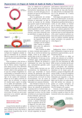 propia cinta se van almacenando
campos de magnitud variable se-
gún la intensidad de la corriente
eléctrica, que a su vez corresponde
a una información específica (figu-
ra 5).
Para recuperar o dar lectura a
la señal grabada en la cinta, se uti-
liza la misma cabeza magnética,
pero ahora actúa como elemento
receptor. En tal caso, se hace pasar
frente a ella la cinta grabada, con
lo que los campos magnéticos al-
macenados se transmiten hacia el
núcleo de ferrita e inducen un vol-
taje en las espiras del bobinado.
Ahora no se le aplica corriente al-
guna, sino al contrario, se coloca
un monitor para captar el voltaje
en la salida del bobinado. Como
resultado, en la salida de la cabeza
magnética se produce un voltaje
proporcional a la intensidad del
campo magnético almacenado
en la cinta, el cual a su vez es pro-
porcional a la corriente aplicada
durante la grabación.
GRABACIÓN LINEAL CONTRA
GRABACIÓN HELICOIDAL
Lo que hemos descrito se aplica
en las grabaciones de tipo lineal, es
decir, donde la cinta corre frente a
una cabeza magnética fija; en tal
caso, la calidad de la grabación
que se puede almacenar está es-
trechamente relacionada con dos
factores: el ancho del gap y la ve-
locidad con que la cinta transcurre
frente a la cabeza.
Para la grabación de señales
audio, el sistema de cabeza esta-
cionaria es adecuado, ya que el
ancho de banda de los sonidos
que puede captar el oído humano
se ubica en el rango de 20 a
20.000Hz; esto significa que una ca-
beza magnética con un gap de un
tamaño mediano (unas cuantas
micras) y una cinta corriendo a ba-
ja velocidad, es capaz de almace-
nar toda la banda sonora
sin que se produzca pérdi-
da aparente. Por ello, la
calidad del audio que se
consigue con los tradicio-
nales casetes es satisfac-
toria para las aplicacio-
nes de usuario.
Pero cuando se utiliza
el mismo método para grabar se-
ñales de un ancho de banda muy
amplio, como la de video com-
puesto (que va de 0 a 4,5MHz), sur-
gen dificultades. En tal caso, se ne-
cesitarían gaps extremadamente
pequeños (difíciles de producir) y
velocidades de cinta muy eleva-
das, consumiendo grandes canti-
dades de cinta.
Como ambos factores son an-
tieconómicos, los diseñadores tu-
vieron que desarrollar un nuevo
método de grabación que permi-
tiera almacenar señales de muy al-
tas frecuencias, sin incurrir en estos
inconvenientes. Fue así como se
desarrolló el sistema de grabación
helicoidal con cabezas rotatorias.
Este método se basa en un me-
canismo con las siguientes caracte-
rísticas: las cabezas de grabación-
/reproducción se montan sobre un
tambor rotatorio, el cual gira a alta
velocidad. La cinta, a su vez, rodea
al tambor en una trayectoria ligera-
mente inclinada, por lo que
la información se graba en
una serie de delgadas líneas
(tracks o pistas) inclinadas
sobre la superficie de la cin-
ta (figura 6). De esta mane-
ra, aunque la cinta se mue-
ve con una velocidad muy
baja (unos cuantos centíme-
tros por segundo), la veloci-
dad relativa cabeza/cinta es lo su-
ficientemente alta para poder gra-
bar señales de muy alta frecuen-
cia; típicamente, la velocidad rela-
tiva es de alrededor de 5 metros
por segundo.
Para lograr una grabación con-
tinua de la información, es necesa-
rio que la cinta rodee por lo menos
180 grados la periferia del tambor, y
como en este cilindro se montan
por lo menos dos cabezas ubica-
das en extremos opuestos, mientras
pasa una cabeza grabando infor-
mación, la otra estará pasando por
la porción que no está rodeada de
cinta, pero cuando la primera ca-
beza está a punto de abandonar la
cinta, la cabeza contraria apenas
estará entrando a la porción de
cinta (figura 7).
EL FORMATO VHS
Expliquemos ahora el formato
VHS, enfatizando el aspecto de sus
parámetros operacionales y sus di-
mensiones físicas.
En este formato se utiliza un
tambor de cabezas con un diáme-
tro de aproximadamente 6 cm, gi-
rando con una velocidad de 1800
RPM, es decir, el tambor da 30 vuel-
tas por minuto. Una de las caracte-
rísticas principales del estándar
NTSC (el que rige las transmisiones
televisivas en la mayor parte de
América, aunque en Argentina utili-
zamos el PAL), es que las imágenes
de TV se forman con 60 campos en-
trelazados por segundo, o sea, 30
cuadros completos en el mismo
lapso; por lo tanto, en cada revolu-
ción del tambor de cabezas, se
graba un cuadro completo, un
campo por cabeza. En PAL tene-
mos 50 campos y 25 cuadros.
Gracias a este arreglo, es posi-
ble que la transición inevitable que
se forma cuando se hace la con-
mutación entre una cabeza y otra,
Reparaciones en Etapas de Salida de Audio de Radio a Transistores
236
Figura 4
Figura 6
Figura 5
 
