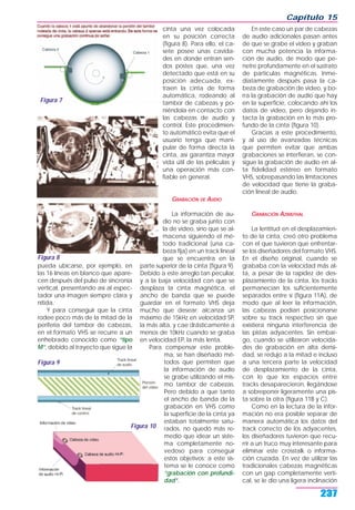 Capítulo 15
237
pueda ubicarse, por ejemplo, en
las 16 líneas en blanco que apare-
cen después del pulso de sincronía
vertical, presentando así al espec-
tador una imagen siempre clara y
nítida.
Y para conseguir que la cinta
rodee poco más de la mitad de la
periferia del tambor de cabezas,
en el formato VHS se recurre a un
enhebrado conocido como “tipo
M”, debido al trayecto que sigue la
cinta una vez colocada
en su posición correcta
(figura 8). Para ello, el ca-
sete posee unas cavida-
des en donde entran sen-
dos postes que, una vez
detectado que está en su
posición adecuada, ex-
traen la cinta de forma
automática, rodeando al
tambor de cabezas y po-
niéndola en contacto con
las cabezas de audio y
control. Este procedimien-
to automático evita que el
usuario tenga que mani-
pular de forma directa la
cinta, así garantiza mayor
vida útil de las películas y
una operación más con-
fiable en general.
GRABACIÓN DE AUDIO
La información de au-
dio no se graba junto con
la de video, sino que se al-
macena siguiendo el mé-
todo tradicional (una ca-
beza fija) en un track lineal
que se encuentra en la
parte superior de la cinta (figura 9).
Debido a este arreglo tan peculiar,
y a la baja velocidad con que se
desplaza la cinta magnética, el
ancho de banda que se puede
guardar en el formato VHS deja
mucho que desear; alcanza un
máximo de 15kHz en velocidad SP,
la más alta, y cae drásticamente a
menos de 10kHz cuando se graba
en velocidad EP, la más lenta.
Para compensar este proble-
ma, se han diseñado mé-
todos que permiten que
la información de audio
se grabe utilizando el mis-
mo tambor de cabezas.
Pero debido a que tanto
el ancho de banda de la
grabación en VHS como
la superficie de la cinta ya
estaban totalmente satu-
rados, no quedó más re-
medio que idear un siste-
ma completamente no-
vedoso para conseguir
estos objetivos; a este sis-
tema se le conoce como
“grabación con profundi-
dad”.
En este caso un par de cabezas
de audio adicionales pasan antes
de que se grabe el video y graban
con mucha potencia la informa-
ción de audio, de modo que pe-
netre profundamente en el sustrato
de partículas magnéticas. Inme-
diatamente después pasa la ca-
beza de grabación de video, y bo-
rra la grabación de audio que hay
en la superficie, colocando ahí los
datos de video, pero dejando in-
tacta la grabación en lo más pro-
fundo de la cinta (figura 10).
Gracias a este procedimiento,
y al uso de avanzadas técnicas
que permiten evitar que ambas
grabaciones se interfieran, se con-
sigue la grabación de audio en al-
ta fidelidad estéreo en formato
VHS, sobrepasando las limitaciones
de velocidad que tiene la graba-
ción lineal de audio.
GRABACIÓN AZIMUTHAL
La lentitud en el desplazamien-
to de la cinta, creó otro problema
con el que tuvieron que enfrentar-
se los diseñadores del formato VHS.
En el diseño original, cuando se
grababa con la velocidad más al-
ta, a pesar de la rapidez de des-
plazamiento de la cinta, los tracks
permanecían los suficientemente
separados entre sí (figura 11A), de
modo que al leer la información,
las cabezas podían posicionarse
sobre su track respectivo sin que
existiera ninguna interferencia de
las pistas adyacentes. Sin embar-
go, cuando se utilizaron velocida-
des de grabación en alta densi-
dad, se redujo a la mitad e incluso
a una tercera parte la velocidad
de desplazamiento de la cinta,
con lo que los espacios entre
tracks desaparecieron, llegándose
a sobreponer ligeramente una pis-
ta sobre la otra (figura 11B y C).
Como en la lectura de la infor-
mación no era posible separar de
manera automática los datos del
track correcto de los adyacentes,
los diseñadores tuvieron que recu-
rrir a un truco muy interesante para
eliminar este crosstalk o informa-
ción cruzada. En vez de utilizar las
tradicionales cabezas magnéticas
con un gap completamente verti-
cal, se le dio una ligera inclinación
Figura 10
Figura 7
Figura 8
Figura 9
 