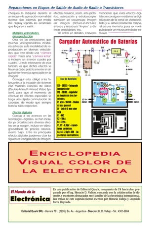 chequea la máquina durante el
arranque y la operación normal del
sistema; que además, por medio
del display reporta las anomalías
que llegaran a existir.
Múltiples velocidades
de reproducción
Otra de las prestaciones que
muchas videograbadoras moder-
nas ofrecen, es la modalidad de re-
producción en diversas velocida-
des, que van desde una “cámara
rápida” hasta una “cámara lenta”
o inclusive un avance cuadro por
cuadro. Lo más interesante de esta
función, es que dichos efectos se
llevan a cabo prácticamente sin al-
guna interferencia apreciable en la
imagen.
Conseguir esto, obligó a los fa-
bricantes a la inclusión de sistemas
con múltiples cabezas de video
(Double-Azimuth 4-Head Video Sys-
tem), para que al momento de
efectuar los efectos especiales se
haga una rápida conmutación de
cabezas, de modo que siempre
lean su track respectivo.
Efectos digitales
Gracias a los avances en las
tecnologías digitales, se han inclui-
do ya circuitos para diversos efec-
tos en la imagen, incluso en video-
grabadoras de precios relativa-
mente bajos. Entre los principales
efectos digitales podemos citar los
siguientes: congelación de imagen;
efectos mosaico, zoom, arte pictó-
rico, solarización y estroboscopio;
transición de secuencias; imagen
en imagen (Picture-in-Picture);
avance y retroceso “limpios” a dis-
tintas velocidades; etc.
Sin entrar en detalles, conviene
mencionar que estos efectos digi-
tales se consiguen mediante la digi-
talización de la señal de video reci-
bida y su almacenamiento tempo-
ral en una memoria, para ser mani-
pulada por un microcontrolador ex-
clusivo. ************************
Reparaciones en Etapas de Salida de Audio de Radio a Transistores
Es una publicación de Editorial Quark, compuesta de 24 fascículos, pre-
parada por el Ing. Horacio D. Vallejo, contando con la colaboración de do-
centes y escritores destacados en el ámbito de la electrónica internacional.
Los temas de este capítulo fueron escritos por Horacio Vallejo y Leopoldo
Parra Reynada.
Editorial Quark SRL - Herrera 761, (1295), Bs. As. - Argentina - Director: H. D. Vallejo - Tel.: 4301-8804
EENCICLOPEDIANCICLOPEDIA
VVISUALISUAL COLORCOLOR DEDE
LALA ELECTRONICAELECTRONICA
Cargador Automático de Baterías
Lista de Materiales
CI1 - CA555 - Integrado
temporizador
CI2 - 78L05 - regulador
de tensión de tres ter-
minales.
D1 a D4 - 1N4148 - Diodos
de uso general
L1 - Led de 5 mm color
rojo
R1 - 8k2
R2 - 10kΩ
R3 - 220Ω
C1, C2 - 0,01µF - capaci-
tores cerámicos
C3, C4 - 2,2µF x 25V - Ca-
pacitores electrolíticos.
 