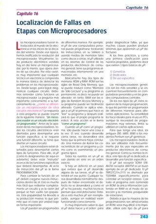 L
os microprocesadores fueron in-
troducidos al mundo de la elec-
trónica en los inicios de la déca-
da del setenta. Desde esa época,
hemos testificado la revolución del
microprocesador. Virtualmente, to-
do producto electrónico vendido
hoy en día tiene un microprocesa-
dor, por lo menos, que opera den-
tro de sus circuitos. Por esta razón,
es muy importante que cualquier
técnico en electrónica comprenda
la manera básica de detectar los
problemas en los microprocesado-
res. Desde luego, para lograr diag-
nosticar cualquier circuito, debe-
mos entender cómo funciona un
microprocesador. La pregunta más
importante concerniente a su fun-
cionamiento es: ¿cómo se diferen-
cia un microprocesador de otros
circuitos electrónicos? La respuesta
a esta pregunta se puede resumir
de la siguiente manera: “Un micro-
procesador es un circuito electróni-
co programable”. Antes de la apa-
rición de los microprocesadores, to-
dos los circuitos electrónicos eran
diseñados para desempeñar una
función específica; si se requería
una función diferente, se tenía que
diseñar un nuevo circuito.
Los microprocesadores están di-
señados para desempeñar ciertos
tipos de funciones. Para ello, el µP
(como lo designaremos de aquí en
adelante) debe estar "instruido"
acerca de las funciones específicas
que deberá desempeñar. Al acto
de instrucción del µP se le llama
PROGRAMACION.
Para cambiar la función de un
µP, deben cargarse nuevas instruc-
ciones dentro de él. Esto es mucho
más fácil que rediseñar completa-
mente un circuito y es la razón del
porqué se han vuelto tan popula-
res. Esta popularidad ha llevado a
su producción masiva, lo que per-
mite que el costo por unidad baje
en forma importante.
Los µP pueden ser programados
de diferentes manera. Por ejemplo,
el µP de una computadora perso-
nal puede programarse tecleando
las instrucciones en su tablero o
usando medios de memorias tales
como discos o cintas; el µP utilizado
en los sistemas de control de los
productos electrónicos de consu-
mo general, tiene sus programas al-
macenados internamente en una
memoria, etc.
Básicamente hay dos tipos de
memoria: ROM y RAM. ROM son las
siglas de Read Only Memory, que
se puede traducir como "Memoria
de Sólo Lectura" y su programa es
permanente, es decir, no puede ser
alterado; en tanto, RAM son las si-
glas de Random Access Memory y
su programa puede ser fácilmente
alterado. Cuando se aplica ener-
gía a un µP, lo primero que hace es
"leer" su programa y después reali-
zará lo que el propio programa le
indicó. A esta acción se le llama
"correr un programa".
Cuando un µP corre un progra-
ma, sólo puede hacer una cosa a
la vez. O sea, cuando desarrolla
cierta tarea, no desarrollará otra
hasta que la primera haya conclui-
do. Una manera de ilustrar las ca-
racterísticas de un programa y có-
mo corre es examinando un pro-
grama típico.
Todos los eventos en un µP se
van dando en serie en un orden
exacto.
Si hay un defecto en un paso
que evitara que el µP desarrolle
alguna de sus tareas, el µP se de-
tendrá en ese punto. Cualquier ta-
rea desarrollada normalmente des-
pués de haber encontrado el de-
fecto no se desarrollará y como el
µP se ha parado, muchos técnicos
piensan que está defectuoso. Debi-
do a esto muchos µP son reempla-
zados, aunque en realidad están
funcionando correctamente.
Es muy importante saber lo que
el µP debe hacer y el orden para
poder diagnosticar fallas, ya que
muchas causas pueden producir
síntomas que aparentan un µP de-
fectuoso.
A los fines prácticos, y como
una primera clasificación para
nuestros propósitos, podemos decir
que existen 3 tipos básicos de µP:
1) Genéricos
2) Dedicados
3) De uso específico
Los microprocesadores genéri-
cos son los más versátiles y se en-
cuentran frecuentemente en com-
putadoras personales y en las gran-
des computadoras centrales.
De los tres tipos de µP, éstos re-
quieren de la mayor programación,
lo que les permite ser programados
de diferentes maneras para dife-
rentes aplicaciones. Su versatilidad
los hace ideales para el uso en PCs,
aunque la necesidad de progra-
maciones muy extensas, limita su
utilidad en ciertas aplicaciones.
Para que tenga una idea, los
antiguos Z80, 6800, 8080 o los mo-
dernos Pentium son µP genéricos.
Los microprocesadores dedica-
dos son utilizados más frecuente-
mente por los usos especiales en
productos electrónicos de consu-
mo general. Como su nombre lo in-
dica, este tipo de µP es dedicado a
desarrollar una función específica.
El µP del receptor SONY STR-
AV250 receptor AM/FM es un buen
ejemplo de un µP dedicado. El µP
TMP27C21n-3115 es diseñado por
TOSHIBA específicamente para
controlar un receptor estéreo. Casi
todo el programa está contenido
en ROM; la única información con-
tenida en RAM es el modo de se-
lección y la memoria preajustable
de estaciones.
Debido a que la mayoría de las
programaciones son almacenadas
en ROM, sería muy difícil, si no impo-
sible, utilizar este tipo de µP para
Capítulo 16
243
Capítulo 16
Localización de Fallas en
Etapas con Microprocesadores
 