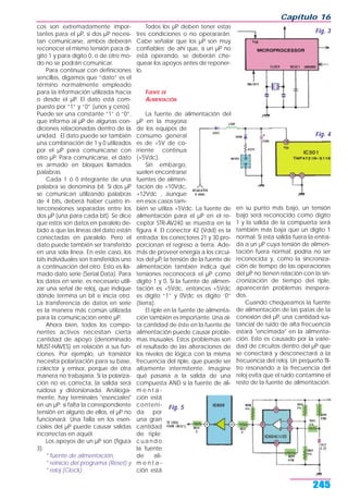 cos son extremadamente impor-
tantes para el µP, si dos µP necesi-
tan comunicarse, ambos deberán
reconocer el mismo tensión para dí-
gito 1 y para dígito 0, o de otro mo-
do no se podrán comunicar.
Para continuar con definiciones
sencillas, digamos que “dato” es el
término normalmente empleado
para la información utilizada hacia
o desde el µP. El dato está com-
puesto por “1” y “0” (unos y ceros).
Puede ser una constante “1” ó “0”,
que informa al µP de algunas con-
diciones relacionadas dentro de la
unidad. El dato puede ser también
una combinación de 1 y 0 utilizados
por el µP para comunicarse con
otro µP. Para comunicarse, el dato
es armado en bloques llamados
palabras.
Cada 1 ó 0 integrante de una
palabra se denomina bit. Si dos µP
se comunican utilizando palabras
de 4 bits, deberá haber cuatro in-
terconexiones separadas entre los
dos µP (una para cada bit). Se dice
que estos son datos en paralelo de-
bido a que las líneas del dato están
conectadas en paralelo. Pero el
dato puede también ser transferido
en una sola línea. En este caso, los
bits individuales son transferidos uno
a continuación del otro. Esto es lla-
mado dato serie (Serial Data). Para
los datos en serie, es necesario utili-
zar una señal de reloj, que indique
dónde termina un bit e inicia otro.
La transferencia de datos en serie
es la manera más común utilizada
para la comunicación entre µP.
Ahora bien, todos los compo-
nentes activos necesitan cierta
cantidad de apoyo (denominado
MUST-HAVES) en relación a sus fun-
ciones. Por ejemplo, un transistor
necesita polarización para su base,
colector y emisor, porque de otra
manera no trabajaría. Si la polariza-
ción no es correcta, la salida será
ruidosa y distorsionada. Análoga-
mente, hay terminales "esenciales"
en un µP; si falta la correspondiente
tensión en alguno de ellos, el µP no
funcionará. Una falla en los esen-
ciales del µP puede causar salidas
incorrectas en aquél.
Los apoyos de un µP son (figura
3):
* fuente de alimentación,
* reinicio del programa (Reset) y
* reloj (Clock).
Todos los µP deben tener estas
tres condiciones o no operararán.
Cabe señalar que los µP son muy
confiables; de ahí que, si un µP no
está operando, se deberán che-
quear los apoyos antes de reponer-
lo.
FUENTE DE
ALIMENTACIÓN
La fuente de alimentación del
µP en la mayoría
de los equipos de
consumo general
es de +5V de co-
rriente continua
(+5Vdc).
Sin embargo,
suelen encontrarse
fuentes de alimen-
tación de +10Vdc,
+12Vdc , aunque
en esos casos tam-
bién se utiliza +5Vdc. La fuente de
alimentación para el µP en el re-
ceptor STR-AV240 se muestra en la
figura 4. El conector 42 (Vdd) es la
entrada; los conectores 21 y 30 pro-
porcionan el regreso a tierra. Ade-
más de proveer energía a los circui-
tos del µP, la tensión de la fuente de
alimentación también indica qué
tensiones reconocerá el µP como
dígito 1 y 0. Si la fuente de alimen-
tación es +5Vdc, entonces +5Vdc
es dígito “1” y 0Vdc es dígito ‘0”
(tierra).
El riple en la fuente de alimenta-
ción también es importante. Una al-
ta cantidad de éste en la fuente de
alimentación puede causar proble-
mas inusuales. Estos problemas son
el resultado de las alteraciones de
los niveles de lógica con la misma
frecuencia del riple, que puede ser
altamente intermitente. Imagine
qué pasaría a la salida de una
compuesta AND si la fuente de ali-
m e n t a -
ción está
conteni-
da por
una gran
cantidad
de riple;
cuando
la fuente
de ali-
m e n t a -
ción está
en su punto más bajo, un tensión
bajo será reconocido como dígito
1 y la salida de la compuerta será
también más baja que un dígito 1
normal. Si esta salida fuera la entra-
da a un µP cuya tensión de alimen-
tación fuera normal, podría no ser
reconocida y, como la sincroniza-
ción de tiempo de las operaciones
del µP no tienen relación con la sin-
cronización de tiempo del riple,
aparecerán problemas inespera-
dos.
Cuando chequeamos la fuente
de alimentación de las patas de la
conexión del µP, una cantidad sus-
tancial de ruido de alta frecuencia
estará "encimada" en la alimenta-
ción. Esto es causado por la varie-
dad de circuitos dentro del µP que
se conectará y desconectará a la
frecuencia del reloj. Un pequeño fil-
tro resonando a la frecuencia del
reloj evita que el ruido contamine el
resto de la fuente de alimentación.
Capítulo 16
245
Fig. 3
Fig. 4
Fig. 5
 