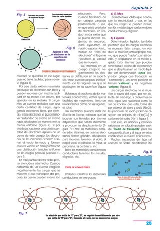 material, se quedará en ese lugar,
pues no tiene facilidad para mover-
se (figura 3).
Por otro dado, existen materiales
en los que los electrones son libres y
pueden moverse con mucha facili-
dad en su interior. Esto ocurre, por
ejemplo, en los metales. Si carga-
mos un cuerpo metálico con una
cierta cantidad de cargas, agre-
gando electrones libres, por ejem-
plo, estos electrones se pueden mo-
ver "saltando” de átomo en átomo
hasta distribuirse de manera más o
menos uniforme (figura 4). Si por
otro lado, sacamos una cierta can-
tidad de electrones apenas de un
punto de este cuerpo, los electro-
nes de las cercanías "corren" a lle-
nar el vacío formado y forman
"nuevos vacíos" en otros puntos con
una distribución también uniforme
de las cargas positivas (vacíos). Fi-
gura 5.
En este punto el lector debe pres-
tar atención a este hecho. Cuando
hablamos de un cuerpo cargado
negativamente, las cargas que se
mueven o que participan del pro-
ceso, los que se pueden mover, son
electrones. Pero,
cuando hablamos de
un cuerpo cargado
positivamente, o sea,
en que existe una falta
de electrones, en ver-
dad ¡nada existe que
se pueda mover! Po-
demos, sin embargo,
para ayudarnos en
nuestro razonamiento,
hablar de "falta de
electrones" o lagunas
(vacantes o vacíos)
que se mueven.
Así, mientras en un
cuerpo cargado ne-
gativamente los elec-
trones se distribuyen en su superfi-
cie, en un cuerpo cargado positiva-
mente son las lagunas las que se
distribuyen en su superficie (figura
6).
Volviendo al problema de los ma-
teriales conductores, vemos que la
facilidad de movimiento, tanto de
los electrones como de las lagunas,
es total.
Los electrones pueden saltar de
átomo en átomo, mientras que las
lagunas son llenadas por átomos
adyacentes que saltan libremente
y provocan su desplazamiento (fi-
gura 7). Entre los materiales consi-
derados aislantes, en que los elec-
trones tienen grandes dificultades
para moverse, tenemos: el vidrio, el
papel seco, el plástico, la mica, la
porcelana, la cerámica, etc.
Entre los materiales considerados
conductores tenemos: los metales,
el grafito, etc.
TIPOS DE CONDUCTORES
Podemos clasificar los materiales
conductores en tres grupos:
a) S lidos
Los materiales sólidos que condu-
cen la electricidad, o sea, en los
que las cargas se pueden mover,
son los metales (que son los mejores
conductores) y el grafito.
b) L quidos
Determinados líquidos también
permiten que las cargas eléctricas
se muevan. Estas cargas, en ver-
dad, se mueven junto al propio áto-
mo que puede "nadar", por así de-
cirlo, y desplazarse en el medio lí-
quido. Estos átomos, que pueden
tener falta o exceso de electrones y
que se desplazan en un medio líqui-
do, son denominados "iones" (ex-
presión griega que traducida es
"caminante"). Los iones positivos se
llaman "cationes" y los negativos
"aniones" (figura 8).
Las cargas eléctricas no se mue-
ven a través del agua, por ser ais-
lante. Sin embargo, si disolvemos en
esta agua una sustancia como la
sal de cocina, que está forma da
por átomos de cloro y sodio (NaCI),
las partículas de sodio y cloro se di-
socian en aniones de cloro(CI-) y
cationes de sodio (Na+), figura 9.
Con esto, los aniones y cationes
existentes en solución pueden servir
de "medio de transporte" para las
cargas eléctricas y el agua en estas
condiciones se vuelve conductora.
Muchas sustancias del tipo sal
(cloruro de sodio, bicarbonato de
Capítulo 2
25
Fig. 5
Fig. 6
Fig. 7
Fig. 8
 