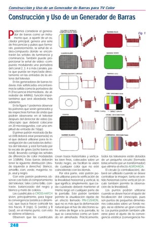 P
odemos considerar el genera-
dor de barras como un instru-
mento que, a apartir de un os-
cilador principal, genera una serie
de frecuencias y pulsos que forma-
rán, posteriormente, la señal de vi-
deo-compuesto donde se encon-
trarán las señales de luminancia y
crominancia. También puede pro-
porcionar la señal de video –com-
puesto modulando una portadora
del canal 2, 3, 4 o más canales, pa-
ra que pueda ser inyectada direc-
tamente en las entradas de la an-
tena del televisor.
En los generadores de barras to-
davía más sofisticados encontrare-
mos la salida como la portadora de
FI (Frecuencia Intermediaria, de al-
rededor de 44MHz), función impor-
tantísima que será abordada más
adelante.
En la figura 1 podemos observar
los patrones que serán generados y
las respectivas formas de onda que
podrán observarse en el televisor
después del detector de video (os-
ciloscopio que deberá colocarse
en 20 microsegundos, con una am-
plitud de entrada de 1Vpp).
El primer patrón mostrado (la lla-
ve UVB deberá estar presionada) es
el que deberá utilizarse para la in-
vestigación de casi todos los defec-
tos del televisor, y está formado por
la escala de grises (ocho barras en
total), llevando consigo las señales
de diferencia de color moduladas
en 3,58MHz. Estas barras deberán
tener la siguiente distribución (des-
de izquierda a derecha): blanco,
amarillo, cian, verde, magenta, ro-
jo, azul y negro.
Con este patrón podremos ob-
servar casi todo el comportamiento
del televisor, tales como brillo, con-
traste, balanceado del negro y
blanco y matiz de colores.
Las cuadrículas o CROSS-HATCH
sirven, principalmente, para lograr
la convergencia (estática o dinámi-
ca), que busca hacer coincidir los
tres haces, R (rojo), G (verde) y B
(azul), en el mismo punto, con esto
se obtiene el blanco.
Observen que las cuadrículas
crean trazos horizontales y vertica-
les bien finos, colocados sobre un
fondo negro, así facilitan la visión
de cualquier color que no esté
coincidiendo con los demás.
Por otra parte, este patrón po-
drá utilizarse para la verificación de
la linealidad horizontal y vertical, lo
que significa, simplemente, que ca-
da cuadrado deberá mantener el
mismo largo en cualquier parte de
la pantalla. Este patrón también
permite la visualización rápida de
un efecto llamado PIN-CUSHION,
que no es más que la deformación
natural que el haz de electrones su-
fre antes de llegar a la pantalla, lo
que se caracteriza como un barri-
do en almohada. Prácticamente,
todos los televisores están dotados
de un pequeño circuito (formado
básicamente por un transformador)
que elimina el efecto ALMOHADA.
El círculo (o centralización), de-
berá ser utilizado cuando se desee
centralizar la imagen, tanto en sen-
tido horizontal como vertical (el cír-
culo también permite la observa-
ción de la linealidad).
Los puntos podrán utilizarse
cuando se desee hacer el ajuste de
focalización del cinescopio, pues
son puntos de pequeñas dimensio-
nes colocados sobre un fondo ne-
gro, así se obtiene un gran contras-
te. Los puntos podrán también utili-
zarse para el ajuste de la conver-
gencia estática (convergencia he-
Construcción y Uso de un Generador de Barras para TV Color
248
Construcción y Uso de un Generador de Barras
Fig. 1
 