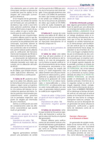cha solamente para el centro del
cinescopio), siempre se opta por las
cuadrículas para los ajustes en los
ángulos del cinescopio (conver-
gencia dinámica).
En la mayoría de los generado-
res de barras, las señales de barrido
son formadas por una pantalla to-
da blanca, roja, verde o azul. Entre
estos patrones podremos elegir el
barrido ROJO para el ajuste de pu-
reza y utilizar el azul o verde sola-
mente para la verificacion final.
Ademas de esto, el patrón blan-
co podrá utilizarse para lo que lla-
mamos equilibrio de blanco, donde
actuamos en las polarizaciones del
cinescopio, buscando obtener la
misma excitación en los tres caño-
nes (control de color en el mínimo).
Este patrón todavía podrá utilizarse
para la verificación del funciona-
miento del modulador de FM del vi-
deocasete durante la grabación.
La observación de deficiencias
en el circuito de la llave PAL o mul-
tivibrador biestable será mejor eje-
cutada con la utilización del barri-
do ROJO.
Los generadores poseen una se-
rie de salidas, que tendrán innume-
rables aplicaciones diferentes, tal
como mostramos a continuación:
1) Salida de RF: podemos decir
que es la salida más utilizada, pues
la misma lleva la frecuencia de por-
tadora a algún canal y el genera-
dor puede conectarse directamen-
te a la antena del televisor, sin ne-
cesidad de apertura del mismo. To-
dos los patrones mencionados pre-
cedentemente están presentes
con la portadora respectiva, que
podrá ser elegida por intermedio
de una o más llaves.
Damos a continuación una serie
de consideraciones sobre las dife-
rentes características que puede
reunir un generador:
Salida de alrededor de 10mV
(algunas poseen ajuste de nivel de
esta salida).
Impedancia de salida: 75Ω
Sistema de modulación: AM ne-
gativo.
Impedancia normal para la en-
trada del televisor: 300Ω.
Algunos generadores también
poseen una portadora de sonido
con frecuencia de 4,5MHz por enci-
ma de la frecuencia del canal ele-
gido. Como ejemplo podemos citar
el canal 2 (55,25MHz de portadora
de video, que tendrá una portado-
ra de sonido con 4,5MHz por enci-
ma de la frecuencia de portadora
de video, que resulta en 59,75MHz.
La señal de audio modulante po-
drá poseer la frecuencia de 400Hz
o 1kHz.
2) Salida de FI: a pesar de consi-
derarse una salida de RF, difiere de
las anteriores por ser una portadora
específica de canal, que sirve para
ser inyectada internamente en el
televisor (etapa de F1).
Frecuencia de la portadora de
F1 de video: 45,75MHz.
3) Salida de video: esta salida
será muy útil para pruebas en el
amplificador de luminancia del te-
levisor y, en caso de presupuesto,
con la misma se puede verificar to-
do el funcionamiento de las etapas
de luminancia, sincronismos y cro-
minancia, aunque las etapas del
sector y F1 estén inoperantes. Esta
salida también será útil para investi-
gaciones en videocasetes y, princi-
palmente su utilización será funda-
mental en la grabación de cintas
de PATRON PAL-N en videos nacio-
nales o transcodificados y cintas
PATRON NTSC, en videocasetes que
no estén transcodificados (en este
caso, el generador deberá poseer
la codificación original NTSC).
Tensión de salida: 1,5Vpp (existe
un ajuste de nivel en algunos gene-
radores).
Impedancia de salida: 75Ω
Sincronismo: negativo (patrón
mundial).
4) Salidas de sincronismo: seña-
les que tendrán la frecuencia espe-
cífica del horizontal o vertical (se-
gún la selección hecha en el panel
del generador).
Deberá utilizarse para verifica-
ciones de sincronismo vertical u ho-
rizontal del televisor y principalmen-
te conseguir (trigger) del oscilosco-
pio, tanto en el tiempo horizontal
como en el vertical.
Frecuencia horizontal de salida:
alrededor de 15.625Hz y/o15.725Hz.
Frec. vertical de salida: 50Hz o
60Hz.
Impedancia de salida: 75Ω
Tensión de salida máxima: alre-
dedor de 1Vpp.
5) Barrido entrelazado y progre-
sivo: algunos generadores también
traen la opción por una alteración
en el tiempo de barrido vertical, lla-
mado NORMAL y AVANZADO. En el
barrido normal o entrelazado existe
un trabajo simultáneo entre el cir-
cuito vertical y el horizontal, de ma-
nera que el haz de electrones se
desplaza en sentido horizontal pe-
ro, al mismo tiempo, sufre la influen-
cia del vertical que lo va despla-
zando lentamente hacia abajo. En
televisión se da el nombre de CUA-
DRO a la imagen completa forma-
da por el entrelazado de dos cam-
pos, pero para que esto ocurra se-
rá necesario que, en el primer cam-
po, el haz de electrones comience
en el ángulo superior izquierdo de
la pantalla y termine en el lado de
abajo, pero EN EL MEDIO DEL BARRI-
DO HORIZONTAL. Así, el haz volverá
en un período de tiempo específi-
co y comenzará un nuevo campo
del lado de arriba EN EL MEDIO DEL
BARRIDO HORIZONTAL, así volverá
posible el entrelazado de los dos
barridos verticales. El término de es-
te segundo campo se dará en el
ángulo izquierdo inferior, comple-
tando toda la información de la es-
cena. Para el BARRIDO PROGRESI-
VO se disminuye el tiempo de barri-
do vertical, así evita que el vertical
vuelva en la mitad de la línea hori-
zontal, de esta forma se consigue
sobreponer todos los campos. Ter-
minamos así con la descripción de
un generador de barras útil para la
reparación, verificación y ajuste
tanto de televisores como de vi-
deocaseteras.
FUNCIONES Y PRESTACIONES
DE UN GENERADOR DE BARRAS
Un generador de señales modu-
ladas en las normas NTSC es, en la
actualidad, casi una necesidad
para poder atender en forma ra-
cional y eficaz el servicio técnico
de equipos provistos de esta nor-
ma, como televisores, videograba-
Capítulo 16
249
 