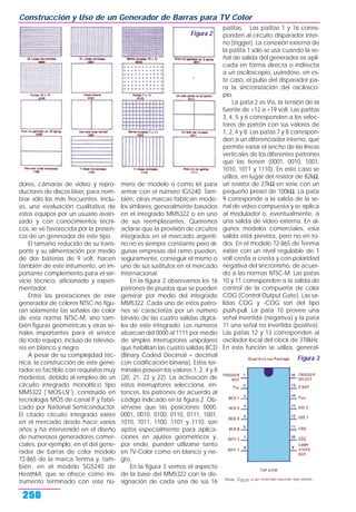 dores, cámaras de video y repro-
ductores de discos láser, para nom-
brar sólo los más frecuentes. Inclu-
so, una evaluación cualitativa de
estos equipos por un usuario avan-
zado y con conocimientos técni-
cos, se ve favorecida por la presen-
cia de un generador de este tipo.
El tamaño reducido de su trans-
porte y su alimentación por medio
de dos baterías de 9 volt, hacen
también de este intrumento, un im-
portante complemento para el ser-
vicio técnico, aficionado y experi-
mentador.
Entre las prestaciones de este
generador de colores NTSC no figu-
ran solamente las señales de color
de esta norma NTSC-M, sino tam-
bién figuras geométricas y otras se-
ñales importantes para el service
de todo equipo, incluso de televiso-
res en blanco y negro.
A pesar de su complejidad téc-
nica, la construcción de este gene-
rador es factible con requisitos muy
modestos, debido al empleo de un
circuito integrado monolítico tipo
MM5322 (¨MOS-LSI¨), construido en
tecnología MOS de canal P y fabri-
cado por National Semiconductor.
El citado circuito integrado existe
en el mercado desde hace varios
años y ha intervenido en el diseño
de numerosos generadores comer-
ciales, por ejemplo, en el del gene-
rador de barras de color modelo
72-865 de la marca Tenma y, tam-
bién, en el modelo SG5240 de
Heathkit, que se ofrece como ins-
trumento terminado con este nú-
mero de modelo o como kit para
armar con el número IG5240. Tam-
bién, otras marcas fabrican mode-
los similares, generalmente basados
en el integrado MM5322 o en uno
de sus reemplazantes. Queremos
aclarar que la provisión de circuitos
integrados en el mercado argenti-
no no es siempre constante pero al-
gunas empresas del ramo pueden,
seguramente, conseguir el mismo o
uno de sus sustitutos en el mercado
internacional.
En la figura 2 observamos los 16
patrones de prueba que se pueden
generar por medio del integrado
MM5322. Cada uno de estos patro-
nes se caracteriza por un número
binario de las cuatro salidas digita-
les de este integrado. Los números
abarcan del 0000 al 1111 por medio
de simples interruptores unipolares
que habilitan las cuatro salidas BCD
(Binary Coded Decimal = decimal
con codificación binaria). Estos ter-
minales poseen los valores 1, 2, 4 y 8
(20, 21, 22 y 22). La activación de
estos interruptores selecciona, en-
tonces, los patrones de acuerdo al
código indicado en la figura 2. Ob-
sérvese que las posiciones 0000,
0001, 0010, 0100, 0110, 0111, 1001,
1010, 1011, 1100, 1101 y 1110, son
aptos especialmente para aplica-
ciones en ajustes geométricos y,
por ende, pueden utilizarse tanto
en TV-Color como en blanco y ne-
gro.
En la figura 3 vemos el aspecto
de la base del MM5322 con la de-
signación de cada una de sus 16
patitas. Las patitas 1 y 16 corres-
ponden al circuito disparador inter-
no (trigger). La conexión externa de
la patita 1 sólo se usa cuando la se-
ñal de salida del generador es apli-
cada en forma directa o indirecta
a un osciloscopio, usándose, en es-
te caso, el pulso del disparador pa-
ra la sincronización del oscilosco-
pio.
La pata 2 es Vss, la tensión de la
fuente de +12 a +19 volt. Las patitas
3, 4, 5 y 6 corresponden a los selec-
tores de patrón con sus valores de
1, 2, 4 y 8. Las patas 7 y 8 correspon-
den a un diferenciador interno, que
permite variar el ancho de las líneas
verticales de los diferentes patrones
que las tienen (0001, 0010, 1001,
1010, 1011 y 1110). En este caso se
utiliza, en lugar del resistor de 82kΩ,
un resistor de 27kΩ en serie con un
pequeño preset de 100kΩ. La pata
9 corresponde a la salida de la se-
ñal de video compuesta y se aplica
al modulador o, eventualmente, a
una salida de video externa. En al-
gunos modelos comerciales, esta
salida está prevista, pero no en to-
dos. En el modelo 72-865 de Tenma
existe con un nivel regulable de 1
volt cresta a cresta y con polaridad
negativa del sincronismo, de acuer-
do a las normas NTSC-M. Las patas
10 y 11 corresponden a la salida de
control de la compuerta de color
COG (Control Output Gate). Las sa-
lidas COG y -COG son del tipo
push-pull. La pata 10 provee una
señal invertida (negativa) y la pata
11 una señal no invertida (positiva).
Las patas 12 y 13 corresponden al
oscilador local del clock de 378kHz.
En esta función se utiliza, general-
Construcción y Uso de un Generador de Barras para TV Color
250
Figura 3
Figura 2
 