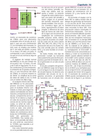 mente, un resonador de cerámica
de 378kHz, pero una alternativa
aceptable sería el circuito de la fi-
gura 4, que usa una combinación
L-C en reemplazo del resonador. En
este caso, se emplea una bobina
de F.I. de radio de 455kHz. La pata
14 es masa (-18 volt) y la pata 15
corresponde a una conexión inter-
na que en el uso normal se deja sin
conexión.
El régimen de trabajo normal
del MM5322 es de una tensión Vss
en la pata 2 de +12 hasta +19 volt,
y de 0 volt en Vgg (pata 14). En es-
tas condiciones y a una temperatu-
ra ambiente de 25 grados centígra-
dos y a una frecuencia del clock
de 378kHz, el consumo máximo es
de 30mA. La amplitud de la señal
de video de salida es de 2 a 4mA
con un resistor de 2kΩ a Vgg.
En el diseño interno del chip
del MM5322 se ha procurado
proveer secciones separadas
para el oscilador interno con-
trolado a cristal, para lograr los
valores normalizados de sincro-
nización y temporización de to-
das las componentes de la se-
ñal de TV en blanco y negro y
en color, de acuerdo a las tole-
rancias de las normas especifi-
cadas. La señal de color del
MM5322 es del tipo de arco iris.
Como se sabe, esta señal se
produce por batido entre el os-
cilador de crominancia del te-
levisor de 3,579545MHz y el osci-
lador del generador de
3,563795MHz. Este batido pro-
duce, en la pantalla del televi-
sor, una señal de, exactamen-
te, 15750Hz, que equivale a un
ciclo horizontal.
Este ciclo horizontal produ-
ce en la pantalla todos los colo-
res del arco iris en la secuen-
cia del mismo (amarillo, na-
ranja, rojo, violeta, azul, tur-
quesa y verde). La posición
angular de estos colores hace
que una parte del amarillo y
verde caigan en el período
del borrado horizontal, que-
dando invisibles. Esta secuen-
cia cromática sigue, por lo
tanto, rigurosamente el orden
angular, a diferencia de otros
tipos de barras de color don-
de se sigue una secuencia de
amplitudes de crominancia
(amarillo, turquesa, verde, violeta,
rojo y azul) de acuerdo a la ampli-
tud de cada uno de estos colores
(89%, 70%, 59%, 41%, 30% y 11%). La
generación del arco iris resulta mu-
cho más sencilla para las señales
NTSC y no sería factible en el siste-
ma PAL.
De todos modos, este tipo de
generador cumple sus funciones
adecuadamente para los fines pro-
puestos y permite la inclusión de to-
do el generador en un solo circuito
integrado.
El circuito completo del genera-
dor con MM5322 surge de la figura
5 y en la figura 6 se da el esquema
de circuito impreso. Se observa una
subdivisión del circuito en las si-
guientes secciones: el generador
de funciones con el circuito inte-
grado MM5322, el sector de radio-
frecuencia con el transistor Q3, el
oscilador de crominancia con el
transistor Q1 y una fuente de ali-
mentación.
Al encender el equipo con la
llave SW7 se aplica tensión sólo al
bloque de generador de funciones
y a la sección de RF. Para activar
también el sector de color es nece-
sario encender la llave SW1. Esta
precaución reduce eventuales in-
terferencias indeseadas. Con res-
pecto al material utilizado quedan,
prácticamente, sólo como varia-
bles, los tres transistores menciona-
dos. El transistor Q1 es del tipo NPN
de silicio con una frecuencia máxi-
ma de 300MHz y un factor hfe =
200. Su cápsula es de plástico. El
valor recomendado es el MPSA20 o
su reemplazante el ECG123AP. El
transistor Q2 es de características si-
milares y, si bien se recomienda el
2N4401, puede utilizarse también el
ECG123AP como sustituto acepta-
ble. El Q3 es del tipo de alta fre-
cuencia, NPN de silicio con una fre-
cuencia máxima de 800MHz y un
factor hfe = 60. El tipo recomenda-
do es el 40237 y su reemplazo pue-
de ser el tipo ECG161, encapsulado
en cápsula de metal. Q4 es igual a
Q1. El resonador de cerámica de
378kHz puede reemplazarse por el
circuito de la figura 4, ya mencio-
Capítulo 16
251
Figura 5
Figura 4
 