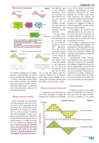 Capítulo 16
253
los voltajes analógicos en códigos
binarios expresándolos en forma
de un escalonado discreto (figura
1). Dicha conversión debe regirse
por ciertas normas muy estrictas
para que haya un mínimo de pér-
didas de información; a continua-
ción mencionaremos algunas de
las más importantes.
TEOREMA DE MUESTREO DE NYQUIST
Para conseguir una conversión
A/D adecuada, la teoría de comu-
nicación se ha apoyado en las
matemáticas. Justamente, para
determinar la frecuencia mínima
con la cual se puede muestrear
una señal análoga, sin que se lle-
guen a perder porciones importan-
tes de señal durante el proceso de
transformación, se utiliza el teore-
ma de muestreo de Nyquist, que
dice: “Si la frecuencia de muestreo
(Fs) es al menos el doble de la fre-
cuencia más alta en la señal
(Fmáx), se puede recuperar la se-
ñal original de los datos discretos.“
Esto significa que
si, por ejemplo,
queremos hacer
un muestreo de
una señal de au-
dio que abarca
desde 20 a
20,000Hz, tendría-
mos que usar una
frecuencia de
muestreo mínima
de 40kHz.
De esta mane-
ra se limita el an-
cho de banda de
los circuitos de
procesamiento,
dando así mismo
una aproxima-
ción del ancho
de banda reque-
rido. En la prácti-
ca, los valores de
muestreo de vi-
deo digital están
arriba del mínimo
y son colocados
en 2,5 veces la
frecuencia más
alta de la señal
(en el caso del video, cuya fre-
cuencia máxima en el formato
NTSC llega hasta 4,25MHz, la fre-
cuencia de muestreo mínima sería
de 9,5MHz; y si es de más, mejor).
MUESTREO, CUANTIZACIÓN Y RESOLUCIÓN
En el proceso de conversión de
una señal analógica a digital, la
amplitud de la primera es dividida
en un cierto número de intervalos
regulares, obteniéndose un valor
numérico equivalente. En cada
periodo de muestra, cuya dura-
ción depende del número de
muestras tomadas o de la frecuen-
cia de muestreo (Sampling Fre-
quency), se “captura” un valor nu-
mérico equivalente al valor análo-
go de la señal original.
En la figura 2 se muestran dos
aproximaciones de una onda se-
no, pero con dos frecuencias de
muestreo distintas: el valor de la al-
ta frecuencia es el doble del valor
de la baja frecuencia.
En la figura 3 observamos dos
ondas análogas tipo triángulo con
periodos de muestreo idénticos. La
diferencia entre ambos es que los
niveles de conversión válidos del
segundo caso duplican en número
a los del primero.
Combinando ambos fenóme-
nos, podemos decir que la resolu-
ción de un proceso de conversión
de análogo a digital está estrecha-
mente relacionado con el número
de muestras por segundo y la can-
tidad de intervalos utilizados para
representar el voltaje análogo ori-
ginal; y en ambos aspectos, mien-
tras más elevado sea el valor, me-
jor se representará la señal original.
CODIFICACIÓN A/D
Después de que la señal analó-
gica es muestreada y se han obte-
nido una serie de valores numéri-
cos de su amplitud en los puntos
Figura 3
Figura 1
Figura 2
 