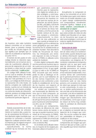 de muestreo, este valor numérico
deberá convertirse en un número
binario, para su posterior manejo
por medio de circuitos lógicos (lo
que significa por ejemplo que un
valor de 23 unidades se representa-
rá como 10111).
El número de bits usado en este
código binario se relaciona expo-
nencialmente con el número de ni-
veles de cuantización utilizados. El
proceso de asignación de un códi-
go binario a cada nivel de cuanti-
zación es llamado “codificación”.
Un código N-BIT utilizaría N bits,
con lo cual se tendrían 2N niveles
de voltaje distintos. En tanto, un có-
digo de 4 bits permitiría 24 ó 16 ni-
veles, y un código de 8 bits sirve pa-
ra representar 28 ó 256 niveles. Un
sistema completo de codificación
binaria, cuenta con un método de
medición de una muestra analógi-
ca contra los niveles de referencia;
además, produce el código binario
apropiado para el nivel de una
cuantización particular (figura 4).
RECOMENDACIONES CCIR-601
Debido al predominio de la tele-
visión como medio de entreteni-
miento en nuestros días, y para tra-
tar de estandarizar los formatos, se
han diseñado reglas mundiales que
permitan la conversión a formato
digital de cualquier señal de video,
no importa que el original venga en
formato NTSC, PAL, SECAM, etc.
Específicamente, la norma
CCIR-601 fija los formatos de ima-
gen, parámetros y procedi-
mientos para la representa-
ción digital de señales de vi-
deo analógico, y está basa-
da en la idea de tener una
frecuencia de muestreo co-
mún para las normas de ex-
ploración de 625/50 (forma-
tos PAL y SECAM) y 525/59.94
(formato NTSC). Esto se refie-
re al número de líneas hori-
zontales y a la frecuencia de
barrido vertical de los siste-
mas europeo y americano,
respectivamente. La inten-
ción de esta unificación es
que cuando se instaure la te-
levisión digital, por fin se eliminen las
zonas geográficas que usan distin-
tas normas de TV, estableciendo un
estándar mundial. Para describir la
familia de frecuencias de mues-
treo, fue introducida una anota-
ción especial; en ésta, la frecuen-
cia de 3,375MHz es utilizada como
unidad de medición.
El video digital compuesto utiliza
una frecuencia de muestreo que es
de cuatro veces la frecuencia de la
subportadora (4 Fsc), lo que signifi-
ca que su valor es de 14,32MHz en
NTSC (recuerde que esta enciclo-
pedia no sólo se distribuye en Ar-
gentina, por lo cual hablamos de
las dos normas mayormente em-
pleadas en este continente), y esto
facilita la estabilización de la fase
de las muestras con respecto al
Burst de color y la separación Y/C.
Las señales por componentes
son muestreadas de diferente ma-
nera que la señal compuesta, ya
que la frecuencia base de mues-
treo es de alrededor de 3,375 MHz;
de ahí que la frecuencia empleada
para muestrear la señal de luminan-
cia (4Fs), sea de 13,5 MHz.
En sistemas por componentes,
las señales de diferencia de color
tienen menos ancho de banda; o
sea que se puede muestrear con la
mitad de la frecuencia (6,75MHz);
así, el 4 representa 13,5 MHz, y el 2
representa 6,75 MHz (en el fascículo
12 tiene los valores correspondi-
entes al sistema PAL).
En el ámbito de la difusión televi-
siva, la mayoría de los equipos pro-
fesionales utilizan el muestreo 4: 2: 2.
COMPRESIÓN DIGITAL
Actualmente, la compresión di-
gital se ha convertido en un térmi-
no familiar para quien está relacio-
nado con el medio televisivo o pa-
ra quien trabaje cotidianamente
con computadoras. Literalmente,
comprimir significa “reducir el ta-
maño, volumen, concentración o
densidad de un objeto”.
La compresión digital permite
que varias señales de video de alta
calidad sean llevadas en un espa-
cio de frecuencia que ocupa un
solo canal analógico, con lo que se
reducen significativamente los cos-
tos de transmisión.
Reducción de datos
Si consideramos que la compre-
sión de video reduce la transferen-
cia de datos, puede deducirse que
se elimina información repetida o
innecesaria en cuadros de imagen
consecutivos. Las imágenes de TV
contienen redundancia temporal y
espacial; esto es, que gran canti-
dad de información visual en la
pantalla permanece sin cambio.
Pongamos un ejemplo muy claro:
en los noticiarios tradicionales, el es-
cenario detrás del comentarista
por lo general permanece invaria-
ble, mientras que el único objeto en
movimiento suele ser esta misma
persona y en ocasiones los insertos
de video que apoyan la nota que
se esté comentando. En estos ca-
sos, se podría perfectamente en-
viar una sola vez la información del
escenario, y de ahí en adelante tan
sólo enviar aquellas porciones de
imagen que efectivamente estén
en movimiento, con lo que se pue-
de reducir de forma muy conside-
rable la cantidad de información
transmitida.
Entonces, en el dominio del tiem-
po, el objetivo es transmitir sólo los
aspectos de la imagen que cam-
bian. Por eso los cuadros de video
son subdivididos en bloques y se
codifican en dos etapas:
1) En la primera, se identifican los
componentes de imagen que per-
manecen fijos por un lado, y por el
otro aquellos que tienen movimien-
to.
La Televisión Digital
254
Figura 4
 