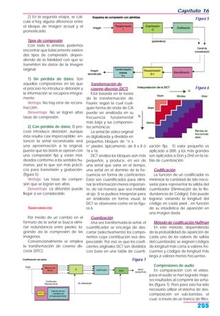 2) En la segunda etapa, se cal-
cula si hay alguna diferencia entre
el bloque de imagen actual y el
pronosticado.
Tipos de compresión
Con todo lo anterior, podemos
encontrar que básicamente existen
dos tipos de compresión, depen-
diendo de la fidelidad con que se
transmiten los datos de la imagen
original:
1) Sin pérdida de datos: Son
aquellas compresiones en las que
el proceso no introduce distorsión y
la información se recupera íntegra-
mente.
Ventaja: No hay error de recons-
trucción.
Desventaja: No se logran altas
tasas de compresión.
2) Con pérdida de datos: El pro-
ceso introduce distorsión, aunque
ésta resulta casi imperceptible; en-
tonces la señal reconstruida será
una aproximación a la original,
puesto que los datos se operan con
una compresión fija y están mol-
deados conforme a los sentidos hu-
manos -por lo que son más prácti-
cos para transmisión y grabación-
(figura 5).
Ventaja: Las tasas de compre-
sión que se logran son altas.
Desventaja: La distorsión puede
llegar a ser considerable.
TRANSFORMACIÓN
Por medio de un cambio en el
formato de la señal se busca elimi-
nar redundancia entre pixeles, lo-
grando así la compresión de las
imágenes.
Convencionalmente se emplea
la transformación de coseno dis-
creta (DTC).
Transformación de
coseno discreta (DCT)
Está basada en la teoría
de la transformación de
Fourier, según la cual cual-
quier forma de onda de CA
puede ser analizada en su
frecuencia fundamental
más baja y sus componen-
tes armónicos.
La señal de video original
es digitalizada y dividida en
pequeños bloques de “n x
n” pixeles; típicamente, de 8 x 8 ó
16 x 16.
DCT analiza los bloques aún más
pequeños, y produce, en vez de
una señal que varía en el tiempo,
una señal en el dominio de la fre-
cuencia en forma de coeficientes.
Estos son cuantificados para elimi-
nar la información menos importan-
te, de tal manera que sea invisible
al ojo. Si se pudiera interpretar para
ser analizada en forma visual, la
DCT se observaría como en la figu-
ra 6.
Cuantización
Una vez transformada la señal, el
cuantificador se encarga de des-
cartar (selectivamente) los compo-
nentes cuya contribución sea des-
preciable. Por eso es que los coefi-
cientes originales DCT son divididos
con base en una tabla de cuanti-
zación fija. El valor pequeño es
aplicado a D00, y los más grandes
son aplicados a Don y Dn0 en la ta-
bla de cuantización.
Codificación
La función de un codificador es
minimizar la cantidad de bits nece-
sarios para representar la salida del
cuantizador (Eliminación de la Re-
dundancia de Código). Esto puede
lograrse variando la longitud del
código en cada pixel , en función
de su estadística de aparición en
una imagen dada.
Método de codificación Huffman
En este método, dependiendo
de la probabilidad de aparición de
cada uno de los valores de salida
del cuantizador, se asignan códigos
de longitud más corta a valores fre-
cuentes y códigos de longitud más
larga a valores menos frecuentes.
Compresiones de audio
En comparación con el video,
para el audio se han logrado mejo-
res resultados al comprimir las seña-
les (figura 7). Pero para esto ha sido
necesario utilizar el sistema de des-
composición en sub-bandas, el
cual, a través de un banco de filtro,
Capítulo 16
255
Figura 5
Figura 7
Figura 6
 