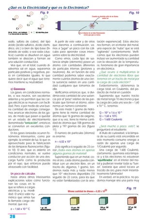 sodio, sulfato de cobre), del tipo
ácido (ácido sulfúrico, ácido clorhí-
drico, etc.) o bien de tipo base (hi-
dróxido de sodio, o sea soda cáus-
tica) cuando se disuelven en agua
también se disocian y forman así
una solución conductora.
Vea que, en el total, cuando di-
solvemos sal en agua, separamos
partículas positivas y negativas, pe-
ro en cantidades iguales, lo que
quiere decir que el agua que tene-
mos mantiene su neutralidad.
c) Gaseosos
Los gases, en condiciones norma-
les, o sea neutros, son excelentes
aislantes y no permiten que las car-
gas eléctricas se muevan con facili-
dad. Pero, si por medio de una bue-
na cantidad de energía consegui-
mos arrancar electrones de los ga-
ses, de modo que pasen a quedar
en un estado de electrizamiento
denominado "ionización", entonces
se convierten en excelentes con-
ductores.
En los gases ionizados ocurren fe-
nómenos interesantes, como por
ejemplo, la emisión de luz, lo que es
aprovechado para la fabricación
de las lámparas fluorescentes (figu-
ra 10). El aire, que es aislante en
condiciones normales, se vuelve
conductor por acción de una des-
carga fuerte como la producida
por el rayo, que entonces puede
atravesarlo con facilidad.
Un poco de cálculos
Hasta ahora dimos interesantes
explicaciones sobre cómo funcio-
nan las cosas en lo
que se refiere a cargas
eléctricas y su movili-
dad. El único valor nu-
mérico que vimos fue
la llamada carga ele-
mental, que era:
e = 1,60 x 10-19
C
A partir de este valor y de otros
que daremos a continuación, va-
mos a "jugar" un poco con los cál-
culos para aprender cosas intere-
santes sobre la electricidad.
Como vimos, cada tipo de sus-
tancia simple (elemento) posee un
átomo con cantidades diferentes
de partículas internas (protones y
neutrones). Así, en función de esta
cantidad podemos saber exacta-
mente cuántos átomos de una cier-
ta sustancia existen en una canti-
dad cualquiera que tomamos de
ella.
Verificamos entonces que, si divi-
dimos esta cantidad de una sustan-
cia por el "peso" relativo de las par-
tículas que forman el átomo, obte-
nemos un número constante.
De este modo 1 gramo de hidró-
geno tiene la misma cantidad de
átomos que 16 gramos de oxígeno,
que a su vez, tiene la misma canti-
dad de átomos que 108 gramos de
plata y 197 gramos de oro (figura
11).
El número de partículas (átomos)
es enorme:
n = 6,02 x 1023
¡Esto significa 6 seguido de 23 ce-
ros! ¡Todos esos átomos en apenas
algunos gramos de material!
Suponiendo que en un metal, co-
mo el oro, cada átomo pueda con-
tribuir con un electrón libre, en un
trocito de, digamos, 1 gramo, ten-
dremos nada más y nada menos
que 1022
electrones disponibles (10
seguido de 22 ceros, para los que
no están familiarizados con la ano-
tación exponencial). Estos electro-
nes forman, en el interior del metal,
una especie de "nube" que se está
"agitando" constantemente. Verifi-
camos que los electrones pueden
incluso ver aumentada su cantidad
con la elevación de la temperatu-
ra, fenómeno de gran importancia
en electrónica.
¿Qué ocurre si multiplicamos la
cantidad de electrones libres que
tenemos en un trocito de metal por
la carga de cada electrón?
Evidentemente, obtenemos la
carga total, en Coulombs, del pe-
dacito de metal en cuestión.
Suponiendo que nuestro trocito
de metal tenga 10 electrones y que
la carga de cada uno sea de = 1,60
x 10-19
C, tenemos:
Q = 1022
x 1,6 x 10-19
Q = 1,60 x 103
C
Q = 1.600 Coulomb
¿Será mucho o poco, esto?, se
preguntará el estudiante.
A título de curiosidad, si la lámpa-
ra de su cuarto está encendida en
este momento consume energía a
razón de apenas una carga de
1/Coulomb por segundo.
Una carga de 1.600 Coulomb,
ciertamente, quemaría esta lámpa-
ra y si los electrones no estuvieran
"equilibrados" en el interior del me-
tal y pudieran revelar toda su "fuer-
za", bastaría que usted tocara un
trocido de oro ¡para morir instantá-
neamente fulminado!
En verdad, en la práctica, no po-
demos manejar sino una parte muy
¿Qué es la Electricidad y qué es la Electrónica?
26
Fig. 9 Fig. 10
Fig. 11
 