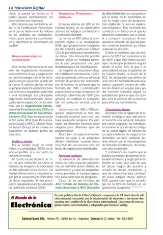 divide la banda de interés en N
partes iguales (normalmente 32)
para tratarlas por separado.
Otro sistema que también se uti-
liza es la Codificación Perceptual,
en la que se determinan los valores
de los umbrales de enmascara-
miento para ajustar los cuantizado-
res y discriminar la información no
audible.
NORMAS INTERNACIONALES DE
TELEVISIÓN DIGITAL
Una norma internacional es una
serie de regulaciones necesarias
para uniformar el uso y explotación
de una tecnología, con el fin de lo-
grar la mayor expansión posible de
la misma. El objetivo de las normas
es proporcionar los elementos bási-
cos del marco regulatorio aplicable
a esta tecnología. Los principales
organismos internacionales encar-
gados de la regulación de los siste-
mas, son la Organización Interna-
cional de Estandarización (ISO) y la
Unión Internacional de Telecomuni-
caciones (ITU). Bajo los auspicios de
la ISO, existe JPEG (Joint Pictures Ex-
perts Group) y MPEG (Motion Pictu-
res Experts Group) de los cuales nos
ocupamos en distintas partes de
esta obra.
Perfiles y niveles
Por su amplio rango en rendi-
miento y complejidad, MPEG se di-
vide en perfiles; a su vez, éstos, se
dividen en niveles.
Un “perfil” es una técnica; un “ni-
vel” es una restricción, tal como el
tamaño de imagen o la velocidad
de bits utilizados en la técnica. Los
niveles difieren entre sí, en primer lu-
gar, por la resolución y la velocidad
de datos requeridos. El nivel princi-
pal es apropiado para la televisión
de definición estándar (SDTV).
TRANSMISIÓN DE TV PROGRESIVA Y
ENTRELAZADA
El nuevo sistema de DTV en los
Estados Unidos, es un significativo
avance tecnológico con relación a
la televisión estándar.
La norma en DTV utiliza la com-
presión digital y la modulación
8VSB, que proporcionan imágenes
de alta calidad, audio con calidad
CD y la provisión para transmisiones
de datos. Esta innovación permite
difundir video en múltiples forma-
tos, lo que proporciona una gran
flexibilidad para las teledifusiones.
La mayoría de estaciones elegi-
rán 1080 líneas entrelazadas o 720 lí-
neas progresivas como su principal
formato de producción. Solamente
por el número, se pensaría que el
formato de 1080 I (entrelazado)
proporciona la mejor resolución; sin
embargo, el formato de 720 P (pro-
gresivo) en realidad es compara-
ble, en resolución vertical, con el
1080.
Los formatos de 1080 x 1920 pro-
gresivo proporcionan la más alta
resolución espacial, pero con una
baja resolución temporal. Por esta
razón, los diferentes formatos serán
elegidos para diferentes tipos de
programación.
Ahora bien, la exploración entre-
lazada da lugar a un parpadeo
(flicker) interlineal, cuando líneas
muy finas de una escena caen en
líneas de exploración individuales.
Formatos múltiples
La existencia de diferentes for-
matos, se debe a que las aplicacio-
nes en televisión tienen distintos re-
querimientos y a que los propios for-
matos permiten un trueque especí-
fico para cada tipo de programa.
Cinco de los seis formatos de
ATSC (Comité de Sistemas de Tele-
visión Avanzada) y HDTV (Televisión
de Alta Definición) son progresivos;
por lo tanto, de la transmisión ini-
cial, la mayor parte de programa-
ción digital de TV será en explora-
ción progresiva. Este escenario nos
conduce a un futuro en el que los
diferentes estándares van a coexis-
tir y compartir receptores. A esto
obedece el hecho de que las gran-
des cadenas televisivas ya hayan
realizado su elección.
Si bien es evidente que las imá-
genes de 720 P son superiores a las
de 480 P, y que 1080 I tiene sus ven-
tajas, el principal problema seguirá
siendo el costo. Pero lo que sí es
una realidad, es que el gobierno de
los Estados Unidos, a través de la
FCC, ha asegurado que dentro de
unos años los 1600 teledifusores que
existen, gastarán cientos de millo-
nes de dólares en equipo para po-
der transmitir televisión digital. La
penalización para el que no cum-
pla, será la pérdida de su licencia
para efectuar transmisiones.
Comentarios finales
Al romper con la rigidez de la te-
levisión analógica, que sólo permi-
te transmitir una señal de televisión
por canal asignado, los teledifuso-
res tendrán la opción de reconfigu-
rar su canal digital en función de
sus oportunidades de negocio tra-
dicionales; en otras palabras, po-
drán ofrecer uno o más programas
de televisión simultáneos, de resolu-
ción alta o estándar.
Y si tomamos en cuenta que el
público cambió sin problemas la te-
levisión en blanco y negro por la te-
levisión en color, que dejó de usar
los discos negros de acetato y
aceptó los discos compactos, y
que de videocintas está cambian-
do para adquirir discos ópticos
DVD, queda claro que la tecnolo-
gía de la DTV no tardará en ser
igualmente adoptada. **********
La Televisión Digital
Es una publicación de Editorial Quark, compuesta de 24 fascículos de edi-
ción semanal, contando con la colaboración de docentes y escritores des-
tacados en el ámbito de la electrónica internacional. Los temas de este ca-
pítulo fueron seleccionados y adaptados por Horacio Vallejo.
Editorial Quark SRL - Herrera 761, (1295), Bs. As. - Argentina - Director: H. D. Vallejo - Tel.: 4301-8804
 