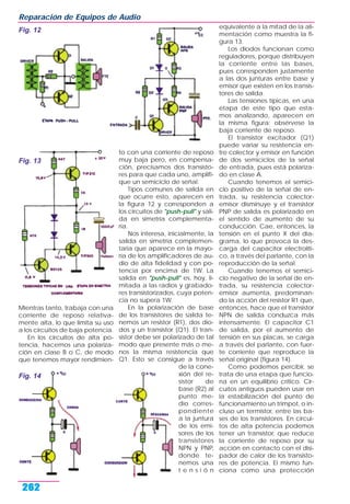 Mientras tanto, trabaja con una
corriente de reposo relativa-
mente alta, lo que limita su uso
a los circuitos de baja potencia.
En los circuitos de alta po-
tencia, hacemos una polariza-
ción en clase B o C, de modo
que tenemos mayor rendimien-
to con una corriente de reposo
muy baja pero, en compensa-
ción, precisamos dos transisto-
res para que cada uno, amplifi-
que un semiciclo de señal.
Tipos comunes de salida en
que ocurre esto, aparecen en
la figura 12 y corresponden a
los circuitos de "push-pull" y sali-
da en simetría complementa-
ria.
Nos interesa, inicialmente, la
salida en simetría complemen-
taria que aparece en la mayo-
ría de los amplificadores de au-
dio de alta fidelidad y con po-
tencia por encima de 1W. La
salida en "push-pull" es, hoy, li-
mitada a las radios y grabado-
res transistorizados, cuya poten-
cia no supera 1W.
En la polarización de base
de los transistores de salida te-
nemos un resistor (R1), dos dio-
dos y un transistor (Q1). El tran-
sistor debe ser polarizado de tal
modo que presente más o me-
nos la misma resistencia que
Q1. Esto se consigue a través
de la cone-
xión del re-
sistor de
base (R2) al
punto me-
dio corres-
pondiente
a la juntura
de los emi-
sores de los
transistores
NPN y PNP,
donde te-
nemos una
t e n s i ó n
equivalente a la mitad de la ali-
mentación como muestra la fi-
gura 13.
Los diodos funcionan como
reguladores, porque distribuyen
la corriente entre las bases,
pues corresponden justamente
a las dos junturas entre base y
emisor que existen en los transis-
tores de salida.
Las tensiones típicas, en una
etapa de este tipo que esta-
mos analizando, aparecen en
la misma figura; obsérvese la
baja corriente de reposo.
El transistor excitador (Q1)
puede variar su resistencia en-
tre colector y emisor en función
de dos semiciclos de la señal
de entrada, pues está polariza-
do en clase A.
Cuando tenemos el semici-
clo positivo de la señal de en-
trada, su resistencia colector-
emisor disminuye y el transistor
PNP de salida es polarizado en
el sentido de aumento de su
conducción. Cae, entonces, la
tensión en el punto X del dia-
grama, lo que provoca la des-
carga del capacitor electrolíti-
co, a través del parlante, con la
reproducción de la señal.
Cuando tenemos el semici-
clo negativo de la señal de en-
trada, su resistencia colector-
emisor aumenta, predominan-
do la acción del resistor R1 que,
entonces, hace que el transistor
NPN de salida conduzca más
intensamente. El capacitor C1
de salida, por el aumento de
tensión en sus placas, se carga
a través del parlante, con fuer-
te corriente que reproduce la
señal original (figura 14).
Como podemos percibir, se
trata de una etapa que funcio-
na en un equilibrio crítico. Cir-
cuitos antiguos pueden usar en
la estabilización del punto de
funcionamiento un trimpot, o in-
cluso un termistor, entre las ba-
ses de los transistores. En circui-
tos de alta potencia podemos
tener un transistor, que reduce
la corriente de reposo por su
acción en contacto con el disi-
pador de calor de los transisto-
res de potencia. El mismo fun-
ciona como una protección
Reparación de Equipos de Audio
262
Fig. 12
Fig. 14
Fig. 13
 