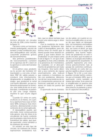 térmica eficiente en circuitos
de más de 20W, como muestra
la figura 15.
Factores como un funciona-
miento prolongado, exceso de
tensión y mala ventilación pue-
den desequilibrar este circuito,
causando problemas graves
de funcionamiento.
Dos primeras posibilidades
de funcionamiento consisten
en la apertura de R1 o bien en
la apertura o corto del transistor
excitador.
En el primer caso, predomi-
na la acción del transistor Q1
(excitador), y, con esto, el tran-
sistor PNP de salida pasará a
conducir más intensamente,
desplazando el equilibrio de la
etapa, que producirá la señal
con fuerte distorsión, ya que so-
lamente podrá pasar un semici-
clo. Una verificación en el osci-
loscopio, cambiando el parlan-
te por una carga resistiva,
muestra lo que ocurre (figura
16).
Cuando Q1 entra en corto,
el efecto es el mismo, en cuan-
to su apertura hace que el tran-
sistor NPN conduzca más inten-
samente, distorsionando el otro
semiciclo de la señal aplicada.
El desequilibrio puede, por
otro lado, tener consecuencias
más graves. Una de éstas es la
circulación de fuerte corriente
por los propios colectores de los
transistores de salida, que pue-
de quemarlo, como también a
los resistores de emisor.
En verdad, en este tipo de
circuito, los resistores de emisor
representan verdaderos fusi-
bles, que se abren siempre que
ocurre una sobrecarga o dese-
quilibrio.
Con la medición de tensio-
nes podemos fácilmente des-
cubrir el desequilibrio, pero de-
bemos tener en mente que el
mismo puede tener diversos orí-
genes y que todos deben ser
analizados. En una etapa como
la de la figura 17, en que el de-
sequilibrio es más crítico debido
a la presencia de 4 transistores,
los cuidados en el descubri-
miento de problemas son toda-
vía mayores. Una fuerte distor-
sión y una corriente de reposo
anormalmente alta indican
que resistores o transistores es-
tán con problemas. Alteracio-
nes de las características de es-
tos componentes provocan di-
ferencias radicales en las ten-
siones en todos los puntos del
circuito.
El quemado de los transisto-
res de salida, en cuanto se co-
necta el amplificador, es un avi-
so de que existe un desequili-
brio. Los transistores excitadores
deben ser retirados y analiza-
dos, así como el driver, ya que
todos pueden ser el origen del
problema. Una fuente impor-
tante de problemas en este ti-
po de circuitos, que no debe ol-
vidarse, es el propio electrolítico
de acoplamiento al parlante. El
parlante representa una resis-
tencia prácticamente nula al
pasaje de corrientes continuas.
Una entrada en corto del ca-
pacitor significa elevar el punto
X (figura 15) a 0V, y con esto,
pueden circular fuertes corrien-
tes por el transistor NPN, que lo
quemarán, como también al
resistor del emisor. Si al conectar
el amplificador se quema este
transistor y también el resistor,
desconecte el parlante y prue-
be el capacitor electrolítico.
Capítulo 17
263
Fig. 15
Fig. 16
Fig. 17
 