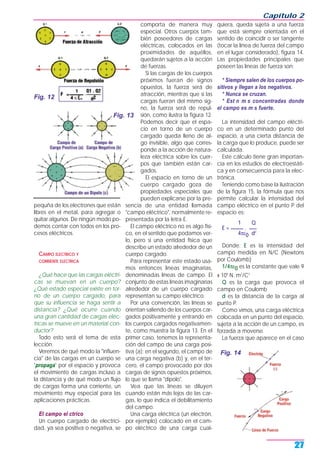pequña de los electrones que están
libres en el metal, para agregar o
quitar algunos. De ningún modo po-
demos contar con todos en los pro-
cesos eléctricos.
CAMPO ELECTRICO Y
CORRIENTE ELECTRICA
¿Qué hace que las cargas eléctri-
cas se muevan en un cuerpo?
¿Qué estado especial existe en tor-
no de un cuerpo cargado, para
que su influencia se haga sentir a
distancia? ¿Qué ocurre cuando
una gran cantidad de cargas eléc-
tricas se mueve en un material con-
ductor?
Todo esto será el tema de esta
lección.
Veremos de qué modo la "influen-
cia" de las cargas en un cuerpo se
"propaga" por el espacio y provoca
el movimiento de cargas incluso a
la distancia y de qué modo un flujo
de cargas forma una corriente, un
movimiento muy especial para las
aplicaciones prácticas.
El campo el ctrico
Un cuerpo cargado de electrici-
dad, ya sea positiva o negativa, se
comporta de manera muy
especial. Otros cuerpos tam-
bién poseedores de cargas
eléctricas, colocados en las
proximidades de aquéllos,
quedarán sujetos a la acción
de fuerzas.
Si las cargas de los cuerpos
próximos fueran de signos
opuestos, la fuerza será de
atracción, mientras que si las
cargas fueran del mismo sig-
no, la fuerza será de repul-
sión, como ilustra la figura 12.
Podemos decir que el espa-
cio en torno de un cuerpo
cargado queda lleno de al-
go invisible, algo que corres-
ponde a la acción de natura-
leza eléctrica sobre los cuer-
pos que también están car-
gados.
El espacio en torno de un
cuerpo cargado goza de
propiedades especiales que
pueden explicarse por la pre-
sencia de una entidad llamada
"campo eléctrico", normalmente re-
presentada por la letra E.
El campo eléctrico no es algo físi-
co, en el sentido que podamos ver-
lo, pero sí una entidad física que
describe un estado alrededor de un
cuerpo cargado.
Para representar este estado usa-
mos entonces líneas imaginarias,
denominadas líneas de campo. El
conjunto de estas líneas imaginarias
alrededor de un cuerpo cargado
representan su campo eléctrico.
Por una convención, las líneas se
orientan saliendo de los cuerpos car-
gados positivamente y entrando en
los cuerpos cargados negativamen-
te, como muestra la figura 13. En el
primer caso, tenemos la representa-
ción del campo de una carga posi-
tiva (a); en el segundo, el campo de
una carga negativa (b) y, en el ter-
cero, el campo provocado por dos
cargas de signos opuestos próximos,
lo que se llama "dipolo".
Vea que las líneas se diluyen
cuando están más lejos de las car-
gas, lo que indica el debilitamiento
del campo.
Una carga eléctrica (un electrón,
por ejemplo) colocado en el cam-
po eléctrico de una carga cual-
quiera, queda sujeta a una fuerza
que está siempre orientada en el
sentido de coincidir o ser tangente
(tocar la línea de fuerza del campo
en el lugar considerado), figura 14.
Las propiedades principales que
poseen las líneas de fuerza son:
* Siempre salen de los cuerpos po-
sitivos y llegan a los negativos.
* Nunca se cruzan.
* Est n m s concentradas donde
el campo es m s fuerte.
La intensidad del campo eléctri-
co en un determinado punto del
espacio, a una cierta distancia de
la carga que lo produce, puede ser
calculada.
Este cálculo tiene gran importan-
cia en los estudios de electroestáti-
ca y en consecuencia para la elec-
trónica.
Teniendo como base la ilustración
de la figura 15, la fórmula que nos
permite calcular la intensidad del
campo eléctrico en el punto P del
espacio es:
1 Q
E = _____ . ___
4πε0 d2
Donde: E es la intensidad del
campo medida en N/C (Newtons
por Coulomb)
1/4πε0 es la constante que vale 9
x 109
N. m2
/C2
Q es la carga que provoca el
campo en Coulomb
d es la distancia de la carga al
punto P.
Como vimos, una carga eléctrica
colocada en un punto del espacio,
sujeta a la acción de un campo, es
forzada a moverse.
La fuerza que aparece en el caso
Capítulo 2
27
Fig. 12
Fig. 14
Fig. 13
 