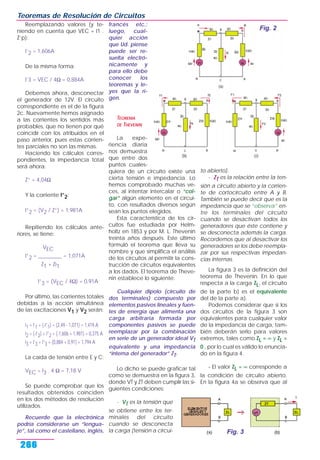 Reemplazando valores (y te-
niendo en cuenta que VEC = I1 .
Z’p):
I’2 = 1,606A
De la misma forma:
I’3 = VEC / 4Ω = 0,884A
Debemos ahora, desconectar
el generador de 12V. El circuito
correspondiente es el de la figura
2c. Nuevamente hemos asignado
a las corrientes los sentidos más
probables, que no tienen por qué
coincidir con los atribuidos en el
paso anterior, pues estas corrien-
tes parciales no son las mismas.
Haciendo los cálculos corres-
pondientes, la impedancia total
será ahora:
Z” = 4,04Ω
Y la corriente I”2:
I”2 = (V2 / Z”) = 1,981A
Repitiendo los cálculos ante-
riores, se tiene:
VEC
I”2 = _________ = 1,071A
Z1 + Zi1
I”3 = (VEC / 4Ω) = 0,91A
Por último, las corrientes totales
debidas a la acción simultánea
de las excitaciones V1 y V2 serán:
I1 = I’1 + (-I”1) = (2,49 - 1,071) = 1,419 A
I2 = (-I’2) + I”2 = (-1,606 + 1,981) = 0,375 A
I3 = I’3 + I”3 = (0,884 + 0,91) = 1,794 A
La caída de tensión entre E y C:
VEC = I3 . 4 Ω = 7,18 V
Se puede comprobar que los
resultados obtenidos coinciden
en los dos métodos de resolución
utilizados.
Recuerde que la electrónica
podría considerarse un “lengua-
je”, tal como el castellano, inglés,
francés etc.;
luego, cual-
quier acción
que Ud. piense
puede ser re-
suelta electró-
nicamente y
para ello debe
conocer los
teoremas y le-
yes que la ri-
gen.
TEOREMA
DE THEVENIN
La expe-
riencia diaria
nos demuestra
que entre dos
puntos cuales-
quiera de un circuito existe una
cierta tensión e impedancia. Lo
hemos comprobado muchas ve-
ces, al intentar intercalar o “col-
gar” algún elemento en el circui-
to, con resultados diversos según
sean los puntos elegidos.
Esta característica de los cir-
cuitos fue estudiada por Helm-
holtz en 1853 y por M. L. Thevenin
treinta años después. Este último
formuló el teorema que lleva su
nombre y que simplifica el análisis
de los circuitos al permitir la cons-
trucción de circuitos equivalentes
a los dados. El teorema de Theve-
nin establece lo siguiente:
Cualquier dipolo (circuito de
dos terminales) compuesto por
elementos pasivos lineales y fuen-
tes de energía que alimenta una
carga arbitraria formada por
componentes pasivos se puede
reemplazar por la combinación
en serie de un generador ideal VT
equivalente y una impedancia
“interna del generador” ZT.
Lo dicho se puede graficar tal
como se demuestra en la figura 3,
donde VT y ZT deben cumplir las si-
guientes condiciones:
- VT es la tensión que
se obtiene entre los ter-
minales del circuito
cuando se desconecta
la carga (tensión a circui-
to abierto).
- ZT es la relación entre la ten-
sión a circuito abierto y la corrien-
te de cortocircuito entre A y B.
También se puede decir que es la
impedancia que se “observa” en-
tre los terminales del circuito
cuando se desactivan todos los
generadores que éste contiene y
se desconecta además la carga.
Recordemos que al desactivar los
generadores se los debe reempla-
zar por sus respectivas impedan-
cias internas.
La figura 3 es la definición del
teorema de Thevenin. En lo que
respecta a la carga ZL, el circuito
de la parte b) es el equivalente
del de la parte a).
Podemos considerar que si los
dos circuitos de la figura 3 son
equivalentes para cualquier valor
de la impedancia de carga, tam-
bién deberán serlo para valores
extremos, tales como ZL = ∞ y ZL =
0 , por lo cual es válido lo enuncia-
do en la figura 4.
- El valor ZL = ∞ corresponde a
la condición de circuito abierto.
En la figura 4a se observa que al
Teoremas de Resolución de Circuitos
266
Fig. 3
Fig. 2
 