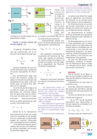 comparar el circuito dado con su
equivalente, resulta:
Tensión a circuito abierto del
circuito original = VT
- El valor ZL = 0 significa condi-
ción de cortocircuito. De la ins-
pección de la figura 4b surge que:
VT
ZT = _______ (8)
ICC
Quedan definidos de esta for-
ma los elementos que conforman
el circuito equivalente de Theve-
nin.
Una demostración algo más
formal del teorema resulta de
aplicar al circuito los principios de
superposición (ya visto), y de susti-
tución (que se tratará más ade-
lante en el capítulo):
- Si en el circuito de la figura 3a
se retira la carga y se coloca un
generador de corriente (figura
5a), de igual valor que la corrien-
te IL que circulaba por la carga,
la tensión VAB entre los terminales
A-B no se altera (principio de susti-
tución). Esta tensión será:
V1 = IL . ZT
donde ZT es la impedancia
que presenta el circuito sin carga
entre los terminales A y B (tenga-
mos en cuenta que el generador
auxiliar de corriente conectado
tiene impedancia interna infinita).
- Si se eliminan luego los gene-
radores del circuito, se tendrá en-
tre dichos terminales una tensión
V1 diferente (figura 5b).
- Final-
mente, si se
c o n e c t a n
nuevamen-
te todos los
generado-
res y se des-
conecta la
carga y el
generador
de corriente
auxiliar colo-
cado pre-
viamente,
se medirá una tensión VT, tal co-
mo indicamos previamente.
- Superponiendo ambas ten-
siones, en virtud del principio de la
superposición, obtendremos:
VAB = VT + V1 = VT - IL . ZT
Esta expresión corresponde al
enunciado del teorema de The-
venin, que queda así demostra-
do. Para la carga de la figura 3, el
circuito se resuelve, una vez halla-
do el equivalente de Thevenin,
mediante la expresión:
VT
I = ——————— (9)
ZT + ZL
Podemos mencionar asimismo
en relación al teorema de Theve-
nin que:
- Su importancia radica en
que permite representar circuitos
activos por medio de modelos
equivalentes más sencillos.
- Los circuitos complejos pue-
den considerarse como “cajas
negras” si se dispone de dos termi-
nales accesibles.
- Para aplicarlo se supone que
el circuito y la carga están aplica-
dos directamente, es decir, no de-
be existir un acoplamiento mag-
nético.
- El teorema vale también pa-
ra los circuitos lineales variables en
el tiempo, aunque en este caso su
aplicación es más complicada.
Los pasos que debemos seguir
para la aplicación del teorema
de Thevenin en un circuito como
el de la figura 3 son los siguientes:
1). Desconectamos la sección
del circuito conectada a los ter-
minales de interés (en nuestro ca-
so, la impedancia de carga ZL).
2). Determinamos la tensión
entre los terminales que quedaron
libres (midiendo o por cálculo). Se
obtiene así VT.
3). Reemplazamos en el circui-
to cada generador por su impe-
dancia interna (un generador de
tensión ideal se reemplaza por un
cortocircuito y uno real por una
impedancia pequeña, un gene-
rador de corriente ideal por un cir-
cuito abierto y uno real por una
impedancia muy grande).
4). Una vez efectuados estos
reemplazos, medimos o calcula-
mos la impedancia que la carga
“ve mirando hacia atrás” dentro
del circuito. Esta será ZT.
Ejercicio:
Sea el circuito de la figura 2,
que ya fue resuelto mediante las
leyes de Kirchhoff y el teorema de
superposición.
Calcularemos en este caso, la
corriente en Z3.
Para ello, debemos realizar los
dos pasos que permiten calcular
los elementos del equivalente de
Thevenin:
a) Para el cálculo de VT sea el
circuito de la figura 6.
- De la 2da. ley de Kirchhoff
deducimos que, observando el
circuito desde los terminales E y S
tenemos la tensión:
VT = VES = VEC - V2 (10)
(no hay caída de tensión en la
Capítulo 17
267
Fig. 4
Fig. 5
 