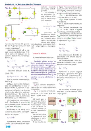 impedancia interna del genera-
dor de V2 porque esa parte del
circuito está abierta).
- La tensión entre C y D se cal-
cula considerando la malla N-M-
E-C-N, como el producto de la
corriente de la malla por la impe-
dancia Z2:
VEC = I . Z2 (11)
V1
VEC = ____________ . Z2 = 6,50V
Zi1 + Z1 + Z2
- Podemos calcular ahora VT
con la (10):
VT = VES = 6,50 - 8 = - 1,50 V (12)
b) Calculemos ahora la impe-
dancia ZT
La figura 6b muestra el circuito
para las condiciones en que se
debe calcular ZT, es decir, se de-
sactivaron las fuentes y se dejaron
en el circuito solamente sus impe-
dancias internas. Se observa la
impedancia desde los terminales
de la carga (Z3 en este caso).
- La impedancia entre los pun-
tos E y S es igual a la suma de Zi2
y la combinación en paralelo de
Z2 y la serie de Z1 y Zi1.
Analizando el circuito y plan-
teando las ecuaciones correspon-
dientes, se calcula:
ZT = 2,04Ω
c) Debemos ahora, resolver el
circuito, para ello, el circuito equi-
valente obtenido
se muestra en la fi-
gura 6c.
- De acuerdo a
la ecuación (9),
que surge de la se-
gunda ley de Kirch-
hoff, tenemos:
VT
I = ———— = 0,375Ω
ZT + Z3
Aplicando el
teorema de Theve-
nin hemos obteni-
do los mismos resul-
tados que anterior-
mente por utiliza-
ción directa de las leyes de Kirch-
hoff y el principio de superposi-
ción.
TEOREMA DE NORTON
El enunciado es el siguiente:
“Cualquier dipolo activo, es
decir, un circuito compuesto por
elementos pasivos y generadores,
de dos terminales accesibles, vis-
ta desde dichos terminales, se
puede reemplazar por un equiva-
lente formado por un generador
ideal de corriente constante IN en
paralelo con una admitancia in-
terna YN”.
donde:
- IN es la corriente de corto cir-
cuito en los terminales del circuito
en cuestión.
- YN es la relación entre la co-
rriente de cortocircuito y la ten-
sión a circuito abier-
to.
Al igual que el
teorema de Theve-
nin, permite transfor-
mar cualquier circui-
to en un divisor, de
corriente en este ca-
so, que facilita la re-
solución.
La figura 7 indica
la equivalencia pos-
tulada por el teore-
ma de Norton.
Si los circuitos de
la figura 7 son equivalentes para
cualquier valor de la admitancia
de carga YL, también lo serán pa-
ra valores extremos tales como:
- YL = ∞, que corresponde a la
condición de cortocircuito.
- YL = 0, que equivale a un cir-
cuito abierto.
De la observación del circuito
surge que:
- La corriente de cortocircuito
Icc del circuito original es IN del
modelo equivalente (figura 8a).
- La tensión de circuito abierto
Vca del circuito original es igual al
cociente entre IN e YN del mode-
lo equivalente (figura 8b).
Es decir:
IN = Icc (14)
YN = IN / VCA (15)
Con esto quedan definidos los
parámetros del circuito equiva-
lente de Norton.
De la comparación con el teo-
rema de Thevenin tratado en la
sección anterior surge que:
ZN = 1 / YN
Volviendo al circuito original
de la figura 7, podemos decir que
la tensión entre los terminales A y
B cuando está conectada la car-
ga YL es:
IN
VAB = —————
YN + YL
De la misma manera, pode-
mos decir que la corriente en la
carga IL será:
Teoremas de Resolución de Circuitos
268
Fig. 6
Fig. 8
Fig. 7
 