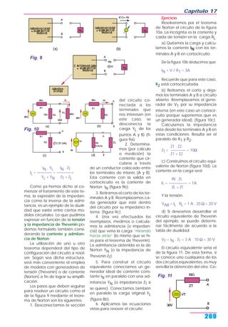 Capítulo 17
269
IN . YL IN . ZT
IL = ———— = ————=
YL + YN ZT + ZL
Como ya hemos dicho al co-
menzar el tratamiento de este te-
ma, la expresión de la impedan-
cia como la inversa de la admi-
tancia, es un ejemplo de la duali-
dad que existe entre ciertos mo-
delos circuitales. Lo que pudimos
expresar en función de la tensión
y la impedancia de Thevenin po-
demos formularlo también consi-
derando la corriente y admitan-
cia de Norton.
La utilización de uno u otro
teorema dependerá del tipo de
configuración del circuito a resol-
ver. Según sea dicha estructura,
será más conveniente el empleo
de modelos con generadores de
tensión (Thevenin) o de corriente
(Norton) a fin de lograr su simplifi-
cación.
Los pasos que deben seguirse
para resolver un circuito como el
de la figura 9 mediante el teore-
ma de Norton son los siguientes:
1. Desconectamos la sección
del circuito co-
nectada a los
terminales que
nos interesan (en
este caso, se
desconecta la
carga YL de los
puntos A y B) (fi-
gura 9a)
2. Determina-
mos (por cálculo
o medición) la
corriente que cir-
cularía a través
de un conductor colocado entre
los terminales de interés (A y B).
Esta corriente con la salida en
cortocircuito es la corriente de
Norton IN (figura 9b).
3. Retiramos el corto de los ter-
minales A y B. Reemplazamos ca-
da generador que esté dentro
del circuito por su impedanci in-
terna (figura 9c).
4. Una vez efectuados los
reemplazos, medimos o calcula-
mos la admitancia (o impedan-
cia) que vería la carga “mirando
hacia atrás” (lo mismo que se hi-
zo para el teorema de Thevenin).
La admitancia obtenida es la de
Norton YN (o la impedancia de
Thevenin ZT).
5. Para construir el circuito
equivalente conectamos un ge-
nerador ideal de corriente cons-
tante IN en paralelo con una ad-
mitancia YN (o impedancia ZT si
se quiere). Conectamos también
en paralelo la carga original YL
(figura 8b).
6. Aplicamos las ecuaciones
vistas para resover el circuito.
Ejercicio
Resolveremos por el teorema
de Norton el circuito de la figura
10a. La incógnita es la corriente y
caída de tensión en la carga RL.
a) Quitamos la carga y calcu-
lamos la corriente IN con los ter-
minales A y B en cortocircuito.
De la figura 10b deducimos que:
IN = V / R1 = 3A
Recuerde que para este caso,
R2 está cortocircuitada.
b) Retiramos el corto y deja-
mos los terminales A y B a circuito
abierto. Reemplazamos el gene-
rador de V1 por su impedancia
interna (en este caso un cortocir-
cuito porque suponemos que es
un generador ideal), (figura 10c).
Calculamos la impedancia
vista desde los terminales A y B en
estas condiciones: Resulta ser el
paralelo de R1 y R2.
Z1 . Z2
ZT = ———— = 10Ω
Z1 + Z2
c) Construimos el circuito equi-
valente de Norton (figura 10d). La
corriente en la carga será:
IN . ZL
IL = ————— = 1A
ZL + ZT
Y la tensión:
VAB = IL . RL = 1 A . 20 Ω = 20 V
d) Si deseamos desarrollar el
circuito equivalente de Thevenin
del ejemplo, se puede determi-
nar fácilmente de acuerdo a la
tabla de dualidad:
VT = IN . ZT = 3 A . 10 Ω = 30 V
El circuito equivalente sería el
de la figura 11. De esta forma, si
se conoce uno cualquiera de los
dos circuitos equivalentes, es muy
sencilla la obtención del otro. Co-
Fig. 9
Fig. 11
Fig. 10
 