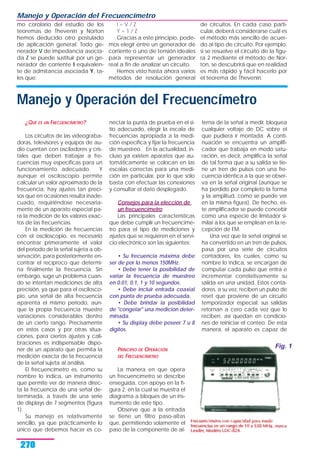 mo corolario del estudio de los
teoremas de Thevenin y Norton
hemos deducido otro postulado
de aplicación general: Todo ge-
nerador V de impedancia asocia-
da Z se puede sustituir por un ge-
nerador de corriente I equivalen-
te de admitancia asociada Y, ta-
les que:
I = V / Z
Y = 1 / Z
Gracias a este principio, pode-
mos elegir entre un generador de
corriente o uno de tensión ideales
para representar un generador
real a fin de analizar un circuito.
Hemos visto hasta ahora varios
métodos de resolución general
de circuitos. En cada caso parti-
cular, deberá considerarse cuál es
el método más sencillo de acuer-
do al tipo de circuito. Por ejemplo,
si se resuelve el circuito de la figu-
ra 2 mediante el método de Nor-
ton, se descubrirá que en realidad
es más rápido y fácil hacerlo por
el teorema de Thevenin.
Manejo y Operación del Frecuencímetro
270
Manejo y Operación del Frecuencímetro
¿QUÉ ES UN FRECUENCÍMETRO?
Los circuitos de las videograba-
doras, televisores y equipos de au-
dio cuentan con osciladores y cris-
tales que deben trabajar a fre-
cuencias muy específicas para un
funcionamiento adecuado. Y
aunque el osciloscopio permite
calcular un valor aproximado de la
frecuencia, hay ajustes tan preci-
sos que en ocasiones resulta inade-
cuado, requiriéndose necesaria-
mente de un aparato especial pa-
ra la medición de los valores exac-
tos de las frecuencias.
En la medición de frecuencias
con el osciloscopio, es necesario
encontrar primeramente el valor
del periodo de la señal sujeta a ob-
servación, para posteriormente en-
contrar el recíproco que determi-
na finalmente la frecuencia. Sin
embargo, suge un problema cuan-
do se intentan mediciones de alta
precisión, ya que para el oscilosco-
pio, una señal de alta frecuencia
aparenta el mismo periodo, aun-
que la propia frecuencia muestre
variaciones considerables dentro
de un cierto rango. Precisamente
en estos casos y por otras situa-
ciones, para ciertos ajustes y cali-
braciones es indispensable dispo-
ner de un aparato que permita la
medición exacta de la frecuencia
de la señal sujeta al análisis.
El frecuencímetro es, como su
nombre lo indica, un instrumento
que permite ver de manera direc-
ta la frecuencia de una señal de-
terminada, a través de una serie
de displays de 7 segmentos (figura
1).
Su manejo es relativamente
sencillo, ya que prácticamente lo
único que debemos hacer es co-
nectar la punta de prueba en el si-
tio adecuado, elegir la escala de
frecuencias apropiada a la medi-
ción específica y fijar la frecuencia
de muestreo. En la actualidad, in-
cluso ya existen aparatos que au-
tomáticamente se colocan en las
escalas correctas para una medi-
ción en particular, por lo que sólo
basta con efectuar las conexiones
y consultar el dato desplegado.
Consejos para la elección de
un frecuencímetro
Las principales características
que debe cumplir un frecuencíme-
tro para el tipo de mediciones y
ajustes que se requieren en el servi-
cio electrónico son las siguientes:
• Su frecuencia máxima debe
ser de por lo menos 150MHz.
• Debe tener la posibilidad de
variar la frecuencia de muestreo
en 0.01, 0.1, 1 y 10 segundos.
• Debe incluir entrada coaxial
con punta de prueba adecuada.
• Debe brindar la posibilidad
de "congelar" una medición deter-
minada.
• Su display debe poseer 7 u 8
dígitos.
PRINCIPIO DE OPERACIÓN
DEL FRECUENCÍMETRO
La manera en que opera
un frecuencímetro se describe
enseguida, con apoyo en la fi-
gura 2, en la cual se muestra el
diagrama a bloques de un ins-
trumento de este tipo.
Observe que a la entrada
se tiene un filtro paso-altas
que, permitiendo solamente el
paso de la componente de al-
terna de la señal a medir, bloquea
cualquier voltaje de DC sobre el
que pudiera ir montada. A conti-
nuación se encuentra un amplifi-
cador que trabaja en modo satu-
ración, es decir, amplifica la señal
de tal forma que a su salida se tie-
ne un tren de pulsos con una fre-
cuencia idéntica a la que se obser-
va en la señal original (aunque se
ha perdido por completo la forma
y la amplitud, como se puede ver
en la misma figura). De hecho, es-
te amplificador se puede concebir
como una especie de limitador si-
milar a los que se emplean en la re-
cepción de FM.
Una vez que la señal original se
ha convertido en un tren de pulsos,
pasa por una serie de circuitos
contadores, los cuales, como su
nombre lo indica, se encargan de
computar cada pulso que entra e
incrementar correlativamente su
salida en una unidad. Estos conta-
dores, a su vez, reciben un pulso de
reset que proviene de un circuito
temporizador especial; sus salidas
retornan a cero cada vez que lo
reciben, así quedan en condicio-
nes de reiniciar el conteo. De esta
manera, el aparato es capaz de
Fig. 1
 